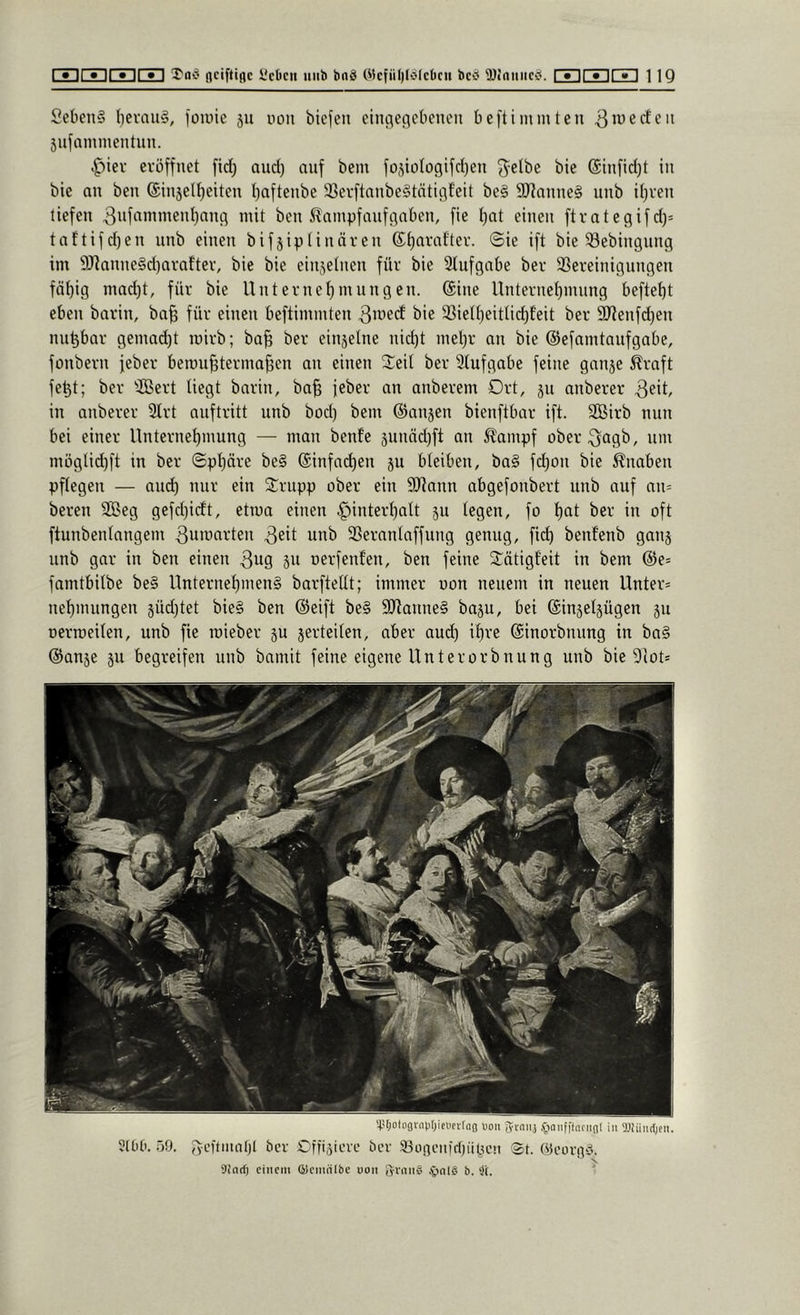 SebenS I)evaii§, foiuie ju uoii biefen einfleflcbencn beftimmten 3*^6den 5ufammentun. .^iev eröffnet fid; and) auf bem fo^iülogifd)^! f^elbe bie @tnfid)t in bie an ben @injelt)eiten baftenbe 33evftanbe§tätigf'eit be§ S07anne§ unb ihren liefen 3iift'nimenbanfl mit ben i^ampfaufgaben, fie bat einen ftrategifd)= taftifd)en unb einen bifjiptinären ©ba'-’after. ©ie ift bie ^öebingung im 9J^anue§d}arafter, bie bie einzelnen für bie Stufgabe ber 33ereiniguugen fähig mad)t, für bie Uuternebmungeu. ©ine Unternehmung befiehl eben barin, ba^ für einen beftimmten 3iyed bie 33ietheitlichEeit ber 9Jtenfd)en nnhbar gemad)t mirb; ba^ ber einjelne nicht mehr an bie ©efamtaufgabe, fonbern feber berouhtermahen an einen ©eit ber Stufgabe feine ganje Äraft fehl; ber SBert tiegt barin, ba§ feber an anberem Drt, 311 anberer 3ß't/ in anberer Strt auftritt unb bod) bem ©anjen bienftbar ift. Sßirb nun bei einer Unternehmung — man benfe 3unäd)ft an ^ampf ober^agb, um möglid)ft in ber ©phäre be§ ©infadhen ju bteiben, ba§ fchon bie 5?naben pflegen — auch anr ein ©nipp ober ein SJtann abgefonbert nnb auf an= bereu 9Beg gefd)idt, etma einen Hinterhalt ju legen, fo hat ber in oft ftunbenlangem 3an)arten 3eit unb 23eranlaffung genug, fich benfenb ganj unb gar in ben einen 3ag jn oerfenfen, ben feine ©ätigfeit in bem ©e= famtbilbe be§ Unternehmens barftellt; immer uon neuem in neuen Unter= nehmungen 3Üd)tet bieS ben ©eift beS SHanneS baju, bei ©injeljügen 311 oerroeilen, unb fie mieber 3U serteilen, aber aud) ihre ©inorbnung in ba§ ©an3e 311 begreifen unb bamit feine eigene Unterorbnung unb bie Slot* '4.U;olo3r[ii)t)ie«fvtag iioii gi-aii} .^laiifftnciigl in 5J}iiiirt)en. 5100. .'iO. ber Offiäteve ber 33üncii)rf)üpc!i ®t. (ycorgiS. sind) einem fflemiilbe uon JninS .'t)nl§ b. ^l. '