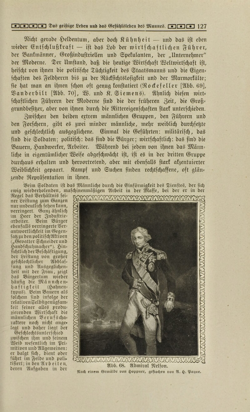 9]id)t gevabe .^lelbentum, aber bod) Slül)nl)eit — unb ba§ ift eben inieber @ntfd)tufifvaft — ift ba§ Sob ber roivtfdiaftlid)cn ^ü^rev, ber 53ant'männev, ©vo^inbiiftvietlen unb ©pefulanten, ber „Unternet)mev bei' SDtobevne. ^J)ev Umftanb, ba^ bie Iieutige 2ßirtfd)aft !ißettii)ii'tfd)aft ift l)eifd)t uon il)nen bie politifdie 2:üd)tigfeit be§ ©tant§mann§ nnb bie (Sigen= fd)aften be§ ^-elbterrn bi§ ju bei 9?ncffid)t§lofi9feit nnb bei* 9Jtnrmorfälte; fie tat man an it)nen fd)on oft genug fonftatiert (9todefelter [2tbb. 69], “i^anbei'bilt [Slbb. 70], SS. unb 5?. ©iemen§). Üttinlid) biefen roivt* fd)aftlid)en ^'üt)m'n ber SJtübevne finb bie ber fvüteven @ro{i= gviinbbefiter, aber uon it)nen biird) bie Sftittereigenfetaften ftarf unterfd)ieben. 3mifd)en ben beiben extrem inännUd)en ©nippen, ben ^^ütrern unb ben fyovfdiern, gibt e§ jmei niinber niännUd)e, metr meibtid) burd)fel3te unb gefd)ted)ttid) aii§gegtid)ene. ©inmat bie @efüt)rten: militärifd), ba§ finb bie ©olbaten; politifd): bn§ finb bie Bürger; mirtfctafttidi: ba§ finb bie dauern, tfianbmerf'er, 2trbeiter. 9Bät)renb bei jebem non i^nen ba§ 9Jtänn= Iid)e in eigentündid)er SBeife abgefd)mäd)t ift, ift e§ in ber britten ©nippe burd)au§ ert)atten unb ternortretenb, aber mit ebenfalt§ ftarf afjentnierter Seiblid)feit gepaart, ^ampf unb ©ndjen finben red)tfctaffene, oft gtnn= Senbe 9tepräfentation in ibnen. iBeim (golbaten ift ba§ a}MniiIid)e buvd) bie ©inföviiugleit be§ 'J)ienfte§, ber fid) eiwig uneberI)oIenben, mafd)ineniiuibigeu 3(vbeit in ber 5Kaffe, bei ber er in ber Siegel ba§ 93erf)ältni§ fei: ner Seiftimg sum ©anjen nur unbeutlicb fel)en fann, nerringert. ©nnj n[)n[id) un ber Qnbnftrie= arbeiter. löeiin ^Bürger ebenfall? uerringerte iBer: antiüortlicbfeit im ©egen» fat^subenpolitifd^Slftinen („©eunttcr !Sd)neiber unb Önnbfd)ubmnd)er''). $in: nd)tli(t ber33efd)äftignng, ber Seiftung uon grofjer gefd)led)tlid)er Slbbtaf: fnng unb Slu?geglid)en: beit mit ber fvvau, jeigt ba? IBürgertum luieber bnnfig bie 9.1innnd)en« baftigfeit (öabnen: ti)pu?). iBeim SBnüern nl? fold)em finb infolge ber relntiucnSelbftgcnügfnnt: feit feiner alle? jn'obii: ^ierenben SBirtfdjaft bie männlid)cn SBernf?d)n= rattere nod) nid)t ange« legt unb baber liegt ber ©efd)led)t?unterfd)ieb nüifd)en ibm unb feinem SSeib luefentlid) im ''firi: nütiuen unb 3lllgemeinen: er balgt fid), bient ober führt un f^elbe unb polw tifiert; in ben 3lr b ei t e ir, bereu 3lnfgaben in ber ^ Uinrf) einem ÜJcmalöC uon uon 91. ip. ^^ni)ne.