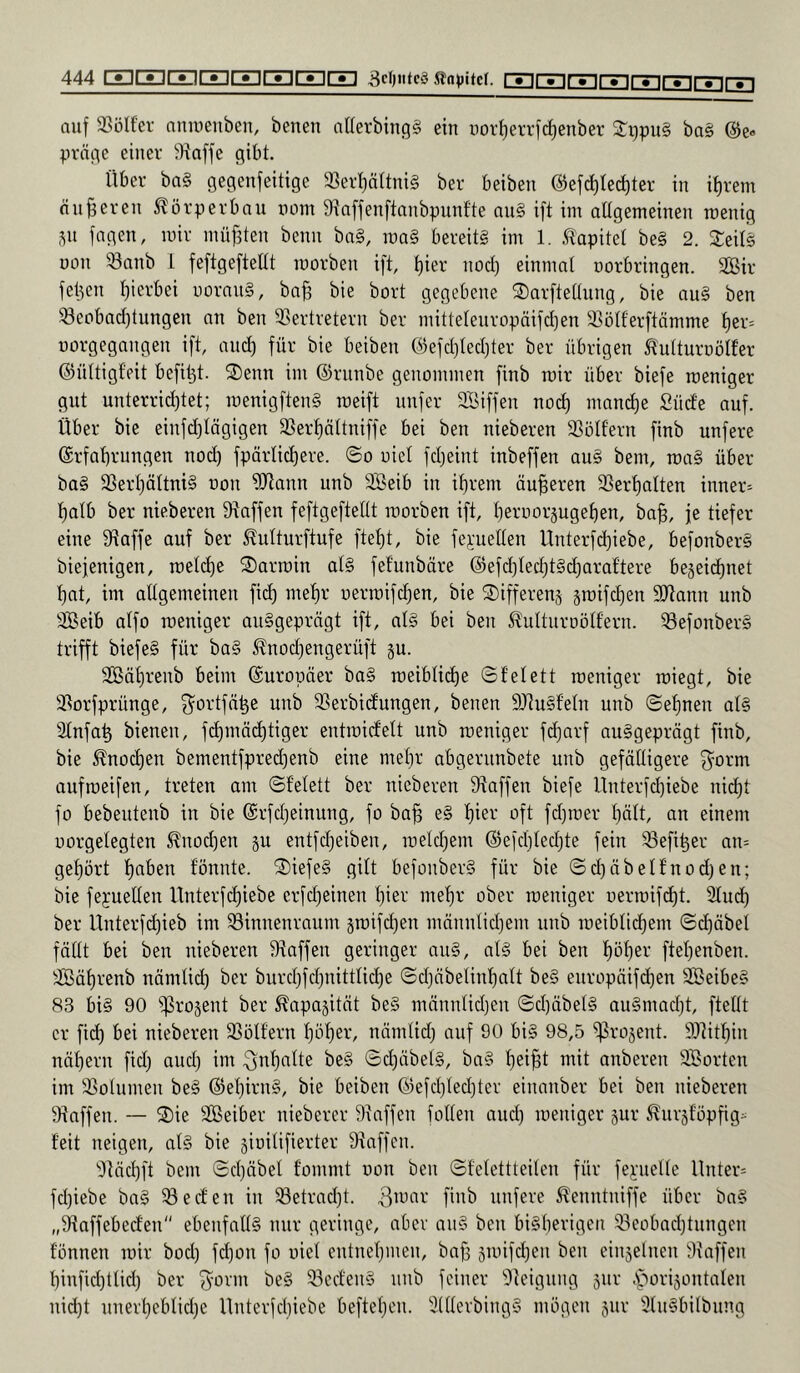 auf 33ülfcr aniueuben, benen allerbingg ein novi)errf(^enber 2:i)pu§ ba§ @e« pröfle einer iJiaffe gibt. Über ba§ gegenfeitige ffier^ttniS ber beiben @ef^te(^ter in it)rem änderen Körperbau nom 9tnffenftanbpunfte nu§ ift im allgemeinen roenig ju jagen, mir müf^ten beim ba§, raa§ bereits im 1. .tapitet beS 2. SeitS üon 33anb 1 feftgeftettt morben ift, t)ier nod) einmal norbringen. 2Bir fetten l)ierbei rmrauS, baB bie bort gegebene ®arftellung, bie auS ben ®eobad)tungen an ben Eiertretern ber mitteleuropäifdjen Elölferftömme l)er= üorgegangen ift, and) für bie beiben @efd)ted)ter ber übrigen ^ulturnölfer ©ültigl'eit befi^t. S)enn im ©riinbc genommen finb mir über biefe rceniger gut unterrid)tet; menigftenS raeift unfer EBiffen no(^ mand)e Süde auf. Über bie einfd)tägigen E3erl)ättniffe bei ben nieberen ESolfern finb unfere ©rfabrungcn nod) fpärlic^ere. ©o uicl fd)eint inbeffen auS bem, maS über baS 3Serl)ältni§ oon ERann unb EBeib in il)rem äußeren E3erl)alten innere f)atb ber nieberen fRaffen feftgeftellt morben ift, l)eroor5ugel)en, ba^, je tiefer eine fRaffe auf ber ^ulturftufe ftel)t, bie fepellen Unterfd)iebe, befonberS biejenigen, roetd)e S)armin als fefunbäre @efd)led)tScl)aral’tere bejeic^net ^at, im allgemeinen fid) mel)r üermifd)en, bie ©ifferenj jmifc^en SRann unb EBeib alfo meniger ausgeprägt ift, als bei ben ^^ulturoölfern. E3efonberS trifft biefeS für baS ^nod)engerüft ju. EBäl)renb beim (Europäer baS meiblid)e ©felett meniger roiegt, bie Elorfprünge, ^ortfä^e unb ESerbidungen, benen SRuSfeln unb ©el)nen als Elnfa^ bienen, fd)mäc^tiger entmidelt unb meniger fd)arf ausgeprägt finb, bie ^nocl)en bementfpred)enb eine mef)r abgerunbete unb gefälligere f^orm aufmeifen, treten am ©l'elett ber nieberen fRaffen biefe Unterfd)iebe nid)t fo bebeutenb in bie @rfd)einung, fo ba^ eS l)ier oft fd)mer l)ält, an einem uorgelegten ^nod)en p entfcl)eiben, meld)em @efd)led)te fein E3efi^er an= gel)ört l)aben fonnte. ©)iefeS gilt befonberS für bie ©d)äbelfnod)en; bie fepuellen Unterfcl)iebe crfd)einen l)ier melir ober meniger r)ermifd)t. Elud) ber Unterfd)ieb im E3innenraum jmifd)en männlid)em unb meiblic^em ©d)äbet fällt bei ben nieberen fRaffen geringer auS, als bei ben l)ül)er ftel)enben. EBäl)renb nämlid) ber burd)fd)nittlicl)e ©d)äbelinl)alt beS europäifd)en EBeibeS 83 bis 90 Eli-'O^ent ber ^apajität beS männlid)en ©d)äbelS auSmad)t, ftellt er fid) bei nieberen ESölfern ^öl)er, nämlid) auf 90 bis 98,5 ^rojent. 93?ib^in nät)ern fid) aud) im 3nl)nlte beS ©d)äbelS, baS f)ei^t mit anberen EBorten im Elolumen beS @el)irnS, bie beiben ®efd)ted)ter einanber bei ben nieberen Eiaffen. — 2)ie SBeiber nieberer Elaffen follen auc^ meniger §ur ^ur5l'öpfig- feit neigen, als bie gioilifierter Efaffen. E'läd)ft bem ©d)äbet fommt oon ben ©felettteilen für fei'uelle llnter= fd)iebe baS ^eden in Setrad)t. fii^i^ unfere S^enntniffe über baS „Efaffebeden ebenfalls nur geringe, aber auS ben biSberigen E3eobad)tungen tonnen mir bod) fd)on fo uiel entnel)men, ba^ 5mifd)eu ben einjelnen Eiaffen f)infid)tlid) ber ^orm beS E3edenS unb feiner Eleigung sur .s^iorijontalen nicht unert)ebtid)e Unterfcbiebe beftel)en. ElllerbingS mögen §ur EluSbilbung