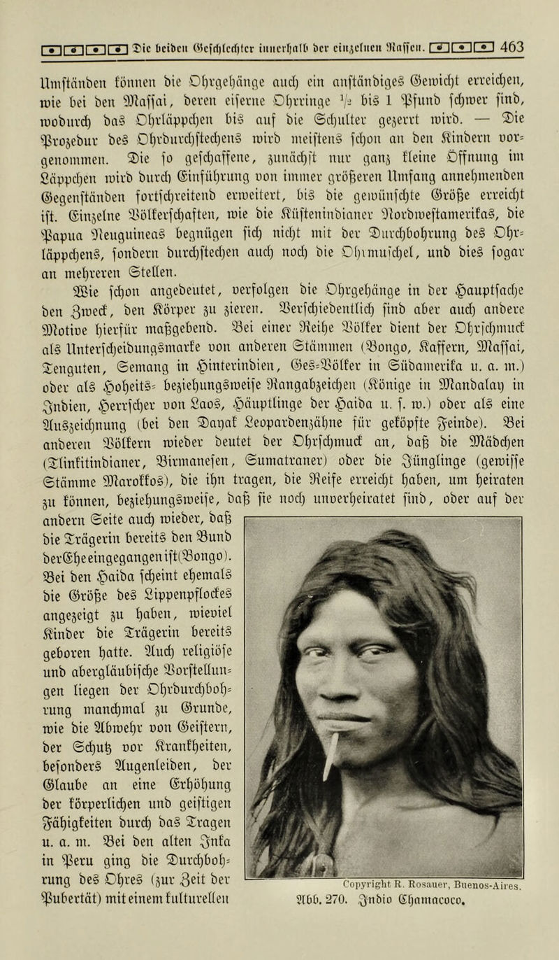 Uinftäubeii f'önneu bie 0()rc\el)äu(5e and) ein nn[tnnbige§ @eiüid)t ervetd^en, luie bei beu 'OJ'iaflai, bereu eiserne Oi)rriuc;c V- bi§ 1 ‘']5funb fd)iüev ftnb, lüobiivd) ba§ OI)rläppd)eu bi§ auf bie (Sd)utter ejejerrt luirb. — 2)ie '^vosebiiv be§ OI)vbuvd)fted)eu§ luirb meifteu§ fd)OU au beu Säubern uor= geuomiueu. ®ie jo gefdjaffeue, 5uuäd)it mir c^au^ fieiue Öffuuug im Snppd)eu luirb burd) (Siufüi)ruu9 uou immer gröfsereu Umfaug auueipueubeu ©egeuftnubeu fürtfd)reiteub ermeitert, bi§ bie gemüufd)te ©rö^c erreid}t ift. ©iujelue 'iHilferfd)afteu, mie bie S^üfteuiubiauer 9brbme[tamerifa§, bie ''^papua 91euguiuea§ beguügeu fid) uid;t mit ber 2)iird)bot)ruug be§ 0£)r= täppd^euS, fouberu burd)fted)eu and) uod) bie D[)nuuid)el, uub bie§ fogar au mei)rereu ©teUeu. Sie fd]OU augebeutet, uerfolgeu bie Ot)rge(}äuge tu ber ^auptfadje beu 3med, beu Körper ju jiereu, 35erfd}iebeuttid) fiub aber aud) aubere Sotiue t)ierfür ma^gebeub. 33ei einer 9ieit)e ä^otfer bient ber Dtjrfdjmuct al§ Uuterfd)eibuug§marfe uou aubereu ©tümmeu (iöougo, Slaffern, 9)kffai, Steuguteu, ©emaug in |)interiubieu, @e§='i]ölf'er in ©übamerifa u. a. m.) ober al§ §ot)eit§= bejiel)uug§meife ^iaugabjeidjeu (S^onige iii SJlaubalap iu Qubieu, iperrfdjer uou 2ao§, .S^äuptliuge ber |)aiba u. f. ro.) ober at§ eine 2tu§5eid)uuug (bei beu ^apaf Seoparben^ätiue für gefopfte ^einbe). 33ei aubereu 3>üäcru luieber beutet ber 0£)rfd)mu(f an, ba§ bie 9Jläbd)en (3:tiufitiubianer, ^irmauefeu, ©umatrauer) ober bie Jünglinge (gerciffe ©tömme SaroWoS), bie it)u tragen, bie 9\eife erreicht I)aben, um t)eirateu 5U founeu, be5iet)uug§iueife, ba^ fie uod) uuuerljeiratet fiub, ober auf ber aubern ©eite aud) roieber, ba^ bie 3:rägeriu bereits beu 33uub ber®t)e eiugegaugeu iftl^^ougo). S3ei beu |)aiba fd)eint et)emal§ bie ©rö^e beS SippenpflodieS angejeigt 511 ^abeu, tuieuiel ^inber bie 3:rägeriu bereits geboren t)atte. iÜud) religiöfe uub abergläubifd)e 93orftelIuu= gen liegen ber Ot)rburd)bot)= ruug maud)mat ju ©runbe, tüie bie 2tbu)et)r uou ©eifteru, ber ©d)u^ uor ^ranf’f)eiteu, befouberS Stugeuteiben, ber ©taube au eine ®rt)üt)uug ber torperlid)eu uub geiftigeu ^ät)igfeiten burd) baS Strageu u. a. m. ^ei beu alten Qufa in ^ißeru ging bie 2)urc^bot)= ruug beS 0t)reS (jur 3ät ber Pubertät) mit einem f uttiiretteu