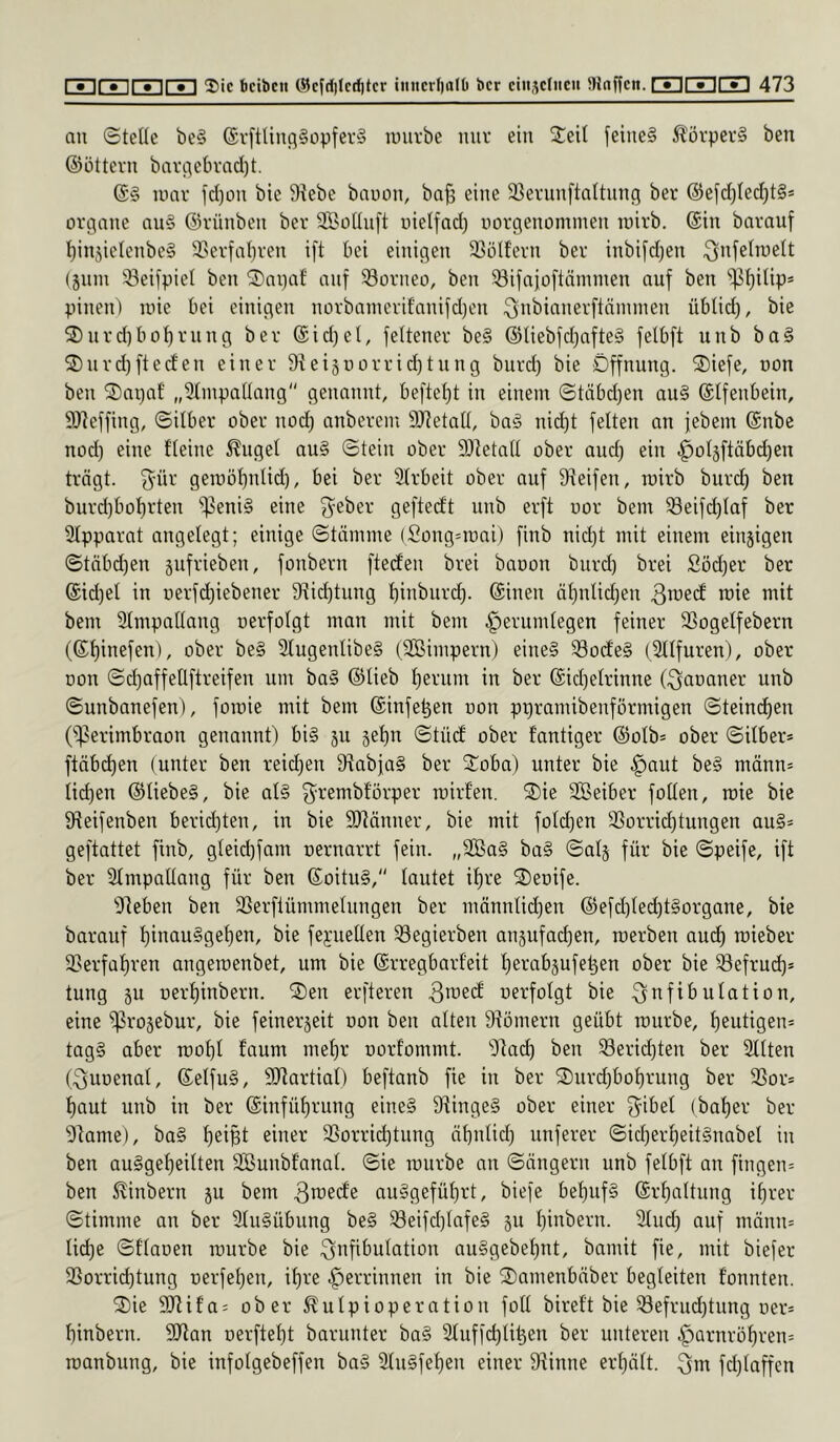 an ©teile be§ (£v[tUn(}§üpfer§ mürbe nur ein ©eil feine§ Äörper§ ben ©Ottern bar(.tebrad)t. mar jd)ün bie Siebe baoon, bafj eine 33ernn[taltnng ber @efd)Ied)t§* Organe an§ ©rünben ber SßoIInft uielfad) uorgenommen mirb. ©in barauf ^in^ielenbeg ®erfal)ren ift bei einigen 33ölf’ern ber inbi[d)en ^nfelmelt (jnm 33eifpiel ben ©)ai)af auf Borneo, ben 33ifaj;oftnmmen auf ben ‘i)31)ilip* pinen) mie bei einigen norbaincrifnnifdjen ^ni^ifinerftämmen üblid), bie ©inrd)boI)rnng ber ®id}el, feltener be§ ©Iiebfd)afte§ felbft unb ba§ ©)nrd)fted'en einer Sieisoorric^tnng burd) bie Öffnung, ©iefe, oon ben ©npaf „Slmpallnng genannt, befielet in einem ©täbd)en au§ ©Ifenbein, 9)ieffing, ©Über ober nod) anberem SJJetall, ba§ nid)t feiten an febem ©nbe nod) eine fleine ^ugel au§ ©tein ober 9)ietaII ober and) ein .^ol5ftäbd)en trögt, fyür gemö'^nlid), bei ber SIrbeit ober auf Sieifen, mirb burd) ben burd)boI)rten ^^eni§ eine fyeber geftecit unb erft uor bem ^eifd)taf ber SIpparat angelegt; einige ©tömine (Song=mni) finb nid)t mit einem einzigen ©töbd)en jufrieben, fonbern fteclen brei baoon burd) brei Söd)er ber ©id)et in i)erfd)iebener 9iid)tung I)inbnr(^. ©inen äl)nlid)en bem Slmpallang nerfolgt man mit bem ^erumlegen feiner SSogelfebern (©f)inefen), ober be§ 31ugenlibe§ (SBimpern) eine§ S3od’e§ (Sllfuren), ober oon ©c^affeÜftreifen um ba§ ©lieb f)eriim in ber ©id)elrinne (Qaoaner unb ©unbanefen), fomie mit bem ©infe^en non ppramibenförmigen ©teind)en O^erimbraon genannt) bi§ jn 5el)n ©tücf ober fantiger ©olb* ober ©über* ftäbd)en (unter ben reid)en 9^abfa§ ber ©oba) unter bie ^aut be§ mönn* tid)en ©Iiebe§, bie al§ 3’’-’ßmbförper mirfen. ©ie SBeiber foUen, mie bie S^eifenben berid)ten, in bie 9}^änner, bie mit foId)en 33orrid)tungen au§* geftattet finb, gleid)fam oernarrt fein. „2Ba§ ba§ ©a4 für bie ©peife, ift ber Slmpallang für ben ©oitu§, tautet i^re ©enife. Sieben ben SSerflümmeInngen ber mönntidjen ©efd)ted)t§organe, bie barauf I)inau§get)en, bie feyuetlen S3egierben anjufad)en, merben and) mieber 5>erfaf)ren angemenbet, um bie ©rregbarfeit f)erabäufe^en ober bie SSefrud)* tung p r)erl)inbern. ©en erfteren ^i^ed oerfolgt bie Station, eine ^rojebur, bie feinerjeit oon ben alten Stömern geübt mürbe, I)eutigen* tag§ aber mo^t faum mel)r uorfommt. Siac^ ben Serid)ten ber Sitten (Quoenal, ©elfu§, SJiartial) beftanb fie in ber ©nrdjboI)rung ber S3or* I)aut unb in ber ©infüf)rung eine§ 9iinge§ ober einer f^ibet (bat)er ber Siame), ba§ I)eiBt einer SSorrid)tung öbnlid) unferer ©id)erl)eit§nabel in ben auSge^eilten SBunbfanal. ©ie mürbe an ©öngern unb felbft an fingen* ben S^inbern ju bem ^i^edfe au§gefül)rt, biefe be^uf§ ©rf)attung i^rer ©timme an ber SIu§übung be§ ^eifd)tafe§ p Ijinbern. Sind) auf mönn* Iid)e ©flaoen mürbe bie Qnfif’ulation au§gebef)nt, bamit fie, mit biefer 3Sorri(^tung r)erfel)en, i^re Verrinnen in bie ©amenbnber begleiten fonnten. ©ie SOiifa* ober ^ulpioperation fotl birett bie ^efrud)tnng ner* I)inbern. SJian oerftet^t barunter ba§ Sluffdjli^en ber unteren §arnröf)ren= manbung, bie infotgebeffen ba§ SIn§feI)en einer Siinne ertpit. fd)taffcn