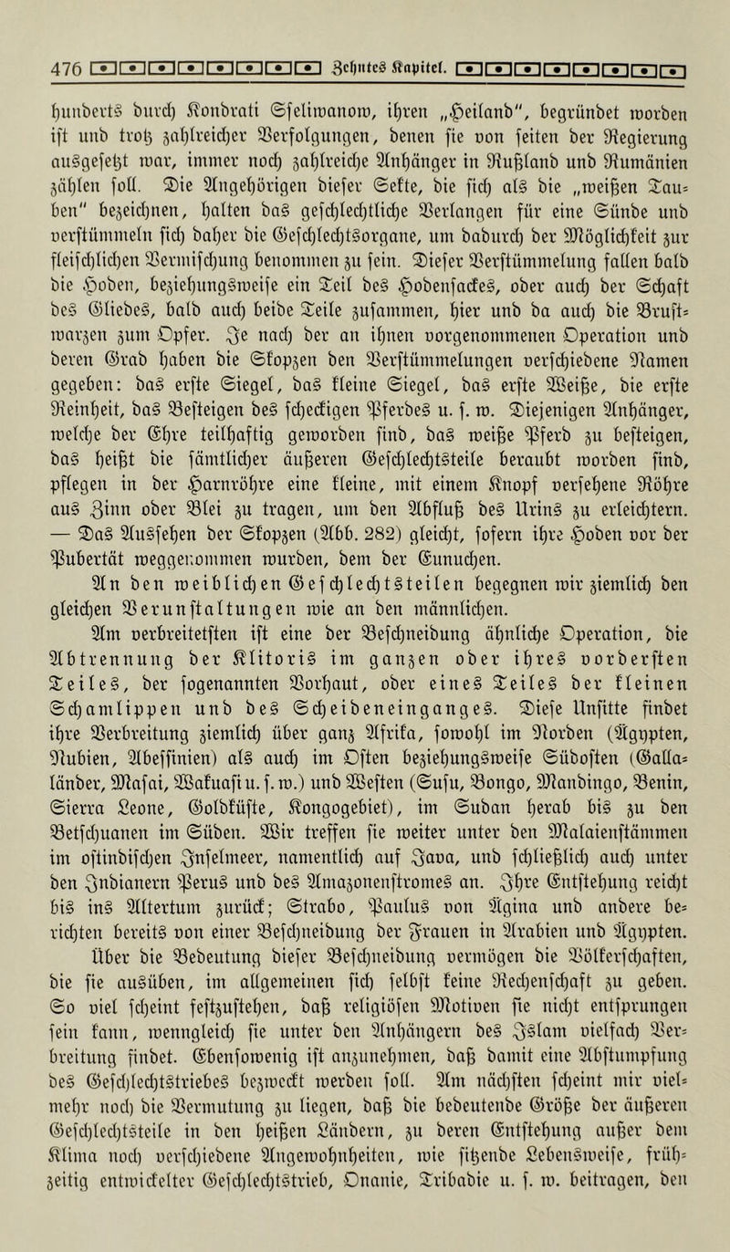 f)iiubevt§ buvd) 5^onbrati ©feliiüanotü, if)ren „^eilanb, begrünbet inorben ift unb tvül3 5al}treid}er SSerfotgungen, benen fie non feiten ber fHegierung an§gefel3t lunv, immer nod) saljlreid^e 2Int)änger in fHu^tanb unb ^Rumänien Junten foü. S)ie Slnge^örigen biefer ©ef'te, bie fid) at§ bie „meinen S^au= ben bejeid}nen, I)alten bn§ gefd)led)tlid)e SSerlangen für eine ©ünbe unb uerftümmeln fid) baljer bie ®efc^ted)t§orgone, um baburd) ber 9RögIid)f'eit jur fteifd)Iid)en SSermifdjuug benommeu 311 fein. ®iefer SSerftümmehing falten halb bie §üben, be5iel)ung§n)eife ein Seil be§ .^obenfadeg, ober aud) ber @(^aft bc§ ®tiebe§, halb and) beibe Seile jufammen, l)ier unb ba and) bie S3ruft= roarjen jum Opfer. .Qe nad) ber an il)nen uorgenommenen Operation unb bereu ©rab I)aben bie ©f'opjen ben SSerftümmelungen t)erfd)iebene Flamen gegeben: ba§ erfte (Siegel, ba§ fleine Siegel, ba§ erfte SBei^e, bie erfte 9reinl)eit, ba§ ^efteigen be§ fd)edigen ^ferbe§ u. f. m. Siefenigen 2lnl)änger, roeldje ber ®l)re teilf)aftig geroorben finb, ba§ roei^e ^ferb ju befteigen, ba§ l)ei§t bie fämtlid)er äußeren @efc^te(^t§teile beraubt roorben finb, pflegen in ber ^arnroljre eine fleine, mit einem ^nopf t)erfef)ene fHöf)re au§ ober Slei gu tragen, um ben 2lbflu^ be§ Urin§ ju erleid)tern. — ®a§ Slu§fef)en ber Sf'opgen (2lbb. 282) gleid)t, fofern il)re ^oben oor ber ^Pubertät roeggenommen mürben, bem ber ©unud)en. 3fn ben roeibtid)en©efc^led)t§teilen begegnen mir §iemlid) ben gleidjen SSerunftaltungeu raie an ben männlid)en. 2fm oerbreitetften ift eine ber S3efd)neibung äf)nli(^e Operation, bie 2lbtrennung ber Klitoris im gangen ober if)re§ oorberften Seile§, ber fogenannten SBorljaut, ober eine§ Seile§ ber fleinen Sd)amlippeu unb be§ Sc^eibeneingangeS. Siefe Unfitte finbet if)re SSerbreitung giemlic^ über gang Slfrifa, foroo^t im f)torben (Sgppten, 9]ubien, 2Ibeffinien) al§ auc^ im Often begief)ung§roeife Süboften (©alla* länber, 9Rafai, Söafuafiu. f.m.) unb Söeften (Sufu, ^ongo, SRanbingo, S3enin, Sierra Seone, ©olbfüfte, ^^ongogebiet), im Suban l)erab bi§ gu ben ^etfdjuanen im Süben. SGöir treffen fie meiter unter ben fUlalaienftämmen im oftinbifdjen ^nfelmeer, nnmentlid) auf öaoa, uub fc^lie^lid) aud) unter ben Qnbianern ^^eru§ unb be§ 2lmagonenftrome§ an. .f3f)re @ntftef)ung reid)t bi§ in§ Stltertum gurüd; Strabo, ))3aulu§ non Stgina unb anbere be= rid)ten bereits oon einer ^efd)neibung ber f^rauen in 2lrabien unb Stgppten. Über bie ^ebeutung biefer 33efd)ueibung oermögen bie 23ülferfd)aften, bie fie auSüben, im allgemeinen fid) felbft feine 9ted)enfd)aft gu geben. So üiel fd)eiut feftguftet)en, ba^ retigiofen 9Rotioen fie nid)t entfprungeu fein fann, rcenngleid) fie unter ben 3tnt)nngern be§ ^Stam uietfad) 3>er= breitung finbet. ©benforoenig ift angunel)men, ba§ bamit eine 2lbftnmpfung beS ©efd)led)t§triebeS begmedt merbeii fotl. 2fm nnd)ften fd)eint mir oieü met)r nod) bie SSermutung gu liegen, ba^ bie bebeutenbe ©rö^e ber anderen ©efd)led)tSteite in ben l)eiBen Säubern, gu bereu ©ntftef)ung auffer bem ^'tima nod) uerfd)iebene 2fugemof)n^eiten, mie filgenbe SebenSmeife, frül)= geitig entmidelter ©efd)led)t§trieb, Onanie, Sribabie u. f. m. beitragen, ben