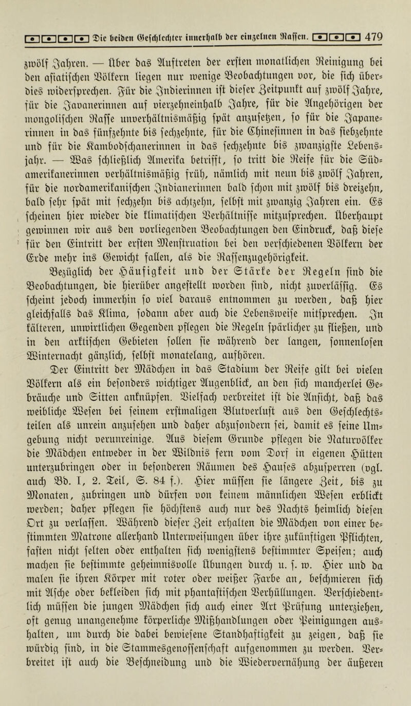 5Uiülf :3al)ven. — Über ba§ aiuftreteu ber erften inonatlid)en 9f\einigiinn bei ben afiatifd)en S5ölfern liegen nur luenige 33eübad)tungen uor, bie fid) über* bie§ unberfpred)en. ^-ür bie ^nbierinnen ift biefer ^eitpunft auf jinölf ^al)re, für bie ^nnanerinnen auf üier5el)ueiut)alb ^al)re, für bie Sluge^origeu ber luüugolifdjeu Piaffe uuuerl)nltui§mä^ig fpät ausufe^eu, fo für bie ^apane* riuueu iu ba§ füuf5el)ute bi§ fed)5et)ute, für bie (Sl)iuefiuuen in ba§ fiebäel)ute uub für bie 5?ambübfd)aueriuueu iu ba§ fedjjelpite bi§ siuaugigfie Sebeu§* fal)r. — 3Ba§ fd)lief3lid) 31iuerit'a betrifft, fo tritt bie Greife für bie ©üb* amerifaueriuuen üerl)ältui§mäf3ig frül;, uäntlid) mit neun bi§ ätoölf ^al)ren, für bie uorbamerif'auifdjeu ^ubiaueriuueu halb fd)ou mit äiuolf bi§ brei5el)u, halb fel)r fpät mit fed)5e^u bi§ ad)t5el)u, felbft mit smanjig ^o^reu ein. (S§ fd)eiueu ^ier roieber bie flimatifd)eu !i5erl)ältuiffe mitjufpred^eu. Überfiaupt gemiuueu mir au§ beu norliegeubeu ^eobad)tuugen beu ©iubrucf, ba^ biefe für beu ©iutritt ber erften SJieuftruatiou bei beu oerfd^iebeueu SSoIferu ber ©rbe mel^r iu§ ©eroid)t fallen, al^ bie 9taffenjugef)örigfeit. Sejüglid) ber ipäufigfeit uub ber ©tärfe ber Siegeln finb bie ®eobad}tungeu, bie l)ierüber angeftellt roorbeu finb, uid)t juoerläffig. (£§ fd^eiut febod) immerhin fo oiel barau§ entnommen ju merben, bo^ l)ier gleid)fall§ ba§ ^lima, fobann aber and) bie SebenSmeife mitfpred)en. ^n fölteren, unroirtlidjen ©egenben pflegen bie Siegeln fpärlid^er ju fließen, unb in ben arftifd)en ©ebieten fotlen fie raäl)renb ber langen, fonnenlofen Sinternad)t gänslid), felbft monatelang, aufl)ören. 2)er ©intritt ber 9Jiäbd)en in ba§ ©tabium ber Sieife gilt bei oielen SSölf’ern al§ ein befonber§ roid)tiger Slugenblid, an ben fid) mand)erlei ©e* bräud)e nnb ©itten anfnüpfen. SSielfad) oerbreitet ift bie Stuftest, ba§ ba§ roeiblid)e 3Befen bei feinem erftmaligen ^lutoerluft au§ ben ©efd)led)t§* teilen al§ unrein anjufe{)en unb bafier abgufonbern fei, bamit e§ feine Um* gebung nid)t oerunreinige. 2tu§ biefem ©runbe pflegen bie Siaturoölfer bie 9)Mbd)en entraeber in ber SCBilbni§ fern oom ^Sorf in eigenen Jütten untergubringen ober in befonberen Siäumen be§ |)aufe§ abgufperren (ogl. aud) Sb. I, 2. Seil, ©. 84 f.). .^ier müffen fie längere 3eit, bi§ gu SJionaten, gubringen unb bürfen uon feinem mönnlidjen 3Befen erblidt merben; baf)er pflegen fie f)öd)ften§ aud) nur be§ Sfad)t§ f)eimlid) biefen Drt gu oerlaffen. 2ßäl)renb biefer 3eit erhalten bie SJläbc^en oon einer be* ftimmten SJiatrone allerl)anb Untermeifungen über il)re gutünftigen 'iPflid)ten, faften nid)t feiten ober entl)alten fid) menigften§ beftimmter ©peifen; aud^ mad)en fie beftimmte gel)eimni§üolle Übungen burd) u. f. m. .^ier unb ba malen fie if)ren Körper mit roter ober meiner 3^arbe an, befd)mieren fid) mit 21fd)e ober befleiben fid) mit pf)antaftifd)en Serf)üllungen. Serfd)iebent* lid) müffen bie jungen 9Jiäbd)en fid) aud) einer Strt iprüfung untergief)en, oft genug unangeuefime förperlid)e SRi^fianblungen ober '»Reinigungen au§* l)alten, um burd) bie babei bemiefene ©taub^aftigfeit gu geigen, ba^ fie mürbig finb, in bie ©tamme§genoffenfd)aft aufgenommen gu merben. Ser* breitet ift aud) bie Sefd)neibung unb bie SBieberDernäl)ung ber äußeren