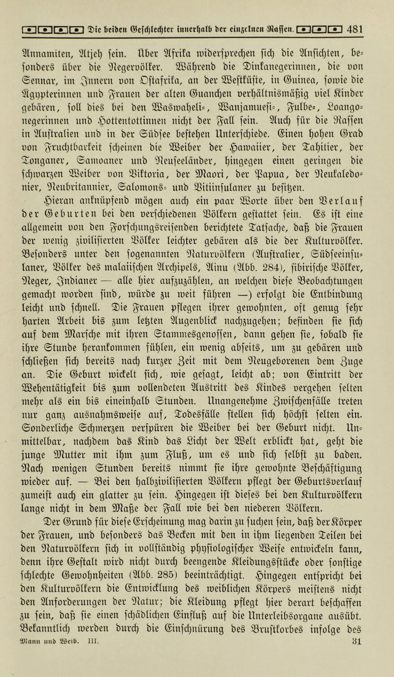 ^Innamiteu, IHtjel) fein, über 9lfrifa iüibei'fpred)eii fid) bic 2(nfid)ten, be= fonbei'§ über bie ^leflerüölf'ev. 2Bnt)renb bie 2)inf'auegerinnen, bie uou (Semmv, im Oftafrita, au ber SBeftfüfie, in ©iiitien, fomie bie Ü(gi)ptevinueu uub ^^vaiieii ber alten ®uand)en i)erl)nltni§mä^ig uiel Äinber gebären, foll bie§ bei ben 9ßa§n)nl)eIU, SBanjamnefis, :iioango* negerinnen nnb .spottentottinnen nid)t ber ^all fein. 3lud) für bie Staffen in Slnftralien nnb in ber ©übfee beftel)en Unterfdiiebe. ©inen l)ol)en @rab uon 5'^'nd)tbarl'eit fd)einen bie SBeiber ber ^amaiier, ber 2^al)itier, ber ©onganer, ©amoaner nnb Sleufeelänber, f)ingegen einen geringen bie fd)mar§en SBeiber non 33if’toria, ber SJtaori, ber ^^apua, ber Steut'alebo* liier, Steubritannier, ©alüinon§= nnb SSitiinfulaner ju befi^en. .^iernn anl'nüpfenb mögen and) ein paar SBorte über ben 23 er lauf ber ©eburten bei ben i)erfd)iebenen 23ülfern geftattet fein. ©§ ift eine allgemein non ben f^orfd)nng§reifenben beridjtete 2^atfad)e, ba§ bie g^rauen ber menig siuilifierten 2^ölfer leichter gebären al§ bie ber ^ultnrüöll'er. iöefonberg unter ben fogenannten StaturnÖlfern (Slnftralier, ©übfeeinfu» lauer, 23öll'er beä malaiifd^en 2trc^ipel§, 3linu (3lbb. 284), fibirifd}e 2Sölfer, Sieger, ^nbianer — alle l)ier aufsusäfilen, an raeld)en biefe ®eobad)tungen gemad)t morben finb, mürbe 511 meit füt)ren —) erfolgt bie ©ntbinbung leid)t unb fd)nett. 2)ie g^rauen pflegen il}rer gemot)nten, oft genug fel)r l)arten Slrbeit bi§ äum lebten Slugenblicf nad)juget)en; befinbeu fie fid) auf bem 9Jiarfd)e mit il)reu ©tamme§genoffen, bann gel)en fie, fobalb fie i^re ©tunbe f)ernnfommen fül)len, ein menig abfeit§, um gu gebären unb fc^lie^en fid) bereits uad) furjer Sieugeborenen bem 3uge an. 2)ie ©ebnrt mirfelt fic^, mie gefagt, leicht ab; oon ©intritt ber 2Bel)entätigfeit bis pm oollenbeten 2luStritt beS 5^inbeS uerge^en feiten mel)r als ein bis eineinhalb ©tunben. Unangenehme ^^if^ienfälle treten nur gan^ auSnahmSroeife auf, StobeSfälle ftellen fid) hbd)ft felteu ein. ©onberliche ©d)merjen oerfpüren bie SBeiber bei ber ©ebnrt uidjt. Un= mittelbar, nad)bem baS 5^inb baS Sid)t ber SBelt erblidt h<il/ S^ht junge SJiutter mit ihm §um 3^lu^, um eS unb fich fß^^’fi JU haben. Siach menigen ©tunben bereits nimmt fie ihre gemohnte 23efd)äftigung mieber auf. — 23ei ben httibsioilifierten 2Sölf’ern pflegt ber ©ebnrtSoerlauf gumeift au(^ ein glatter p fein, hingegen ift biefeS bei ben ^ulturoölfern lange nid)t in bem 9)ta|e ber ^all mie bei ben nieberen 35ölf'ern. 2)er ©ruub für biefe ©rfd)einung mag barin p fud)en fein, ba^ ber^^örper ber S^rauen, unb befonberS baS Reefen mit ben in ihm liegenben Steilen bei ben Staturoölfern fid) in uollftänbig phpfiologifi^er Sßeife entmicfeln tann, benn ihre ©eftalt mirb nid)t bnreh beengenbe ^leibungSftüdte ober fonftige fchlechte ©emohnheiten (2lbb. 285) beeinträdjtigt. .^ingegen entfprid)t bei ben ^ulturoölfern bie ©ntmicflung beS meiblid)en Körpers meiftenS nid)t ben Slnforberungen ber Statur; bie ^t'leibung pflegt hier berart befd)affeu p fein, bafj fie einen fd)äblid)en ©influ^ auf bie Unterleibsorgane nuSübt. 23efanntlid) merben burd) bie ©infdjiüirung beS ^övuftt'orbeS infolge beS iDioiiii iiiib SSJeiü. III. c5i