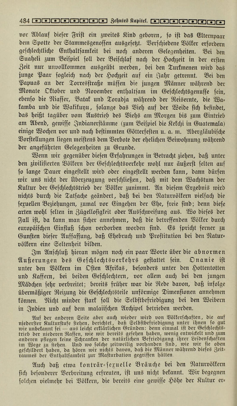 1CZ][Z] vor 3lblauf bie[er 3^1'ift ein sroeiteS 5linb geboren, fo i[t bQ§ (Slternpaar bein ©potte ber ©tammeSgenoffen an§gefe^t. 2Ser[d)iebene 33ötfer erforbern gefd)tecl)tlic[)e @ntl)ait[ainf'eit bei nod) anberen (Gelegenheiten. S3ei ben ©naheli gum Seifpiel joU ber ^eifd^tof nad) ber ^ochjeit in ber erften 3eit nur unoonfommen nu§geübt loerben, bei ben Sturf'menen roirb ba§ junge ^j3oar fogteid) nad; ber |)od)3eit auf ein Qahr getrennt. 33ei ben ^apun§ an ber Storre§ftra§e müffen bie jungen SJtänner luährenb ber SRonate Dftober unb Gtooember enthaltjam iin (Gefd)(ed)t§genuffe fein, ebenfo bie Gliaffer, 33ataf unb 2:orabja roät)renb ber 9iei§ernte, bie 2öa= famba unb bie SBnfit'upu, fotange ba§ SSiet) auf ber SBeibe fid) befinbet, ba§ h^iBt tagüber uom 3Iu§trie.b be§ 23iet)§ am 9Jtorgeu bi§ jum ©intrieb am 3lbenb, gemiffe .Qnbianerftämme (gum ^eifpiel bie 5?etdji in ©uatemata) einige SBod)en uor unb nad) beftimmten ©otterfeften u. a. m. 3tbergläubifd)e 33orfteIIungen liegen meiften§ bem 3Serbote ber ehelichen 33eimohnung roährenb ber angeführten ©elegenheiten gu ©runbe. SBenn mir gegenüber biefen ©rfahrungen in 33etrad)t giehen, ba§ unter ben gbilifierten SSott’ern ber ©efdjtechtSoerfehr rcohl nur öu^erft fetten auf fo lange 2)auer eingeftettt luirb ober eingeftetit roerben fann, bann bürfen mir un§ nidjt ber Übergeugung oerfchtie^en, ba^ mit bem 3ßach§tum ber ^uttur ber ©efchtechtStrieb ber SSötfer gunimmt. 3tn biefem @rgebni§ loirb nid)t§ burch bie 2:atfabe gennbert, ba^ bei ben 9iaturoötfern oietfach bie fejuelten 33egiehungen, gumal uor ©ingehen ber ©he, freie finb; benn biefe arten rooht fetten in ^ÜQßibfigfeit ober 3tu§fd)roeifung au§. 9So biefe§ bet 3^alt ift, ba f’ann man ficher annehmen, ba^ bie betreffenben 33ütf'er burch europäifi^eu ©inftufe fchon oerborben roorben fiub. ©§ fpricht ferner gu ©unften biefer Stuffaffung, ba§ ©hebrud) unb ^roflitution bei ben Glatur* Dütfern eine ©ettenheit bitben. .Qnx Slnfchtu^ mögen noch ein paar SCßorte über bie abnormen Sinterungen be§ ©efchtechtSuert’ehrg geftattet fein. Onanie ift unter ben Spöttern im Dften 2tfrit'a§, befonber§ unter ben Hottentotten unb Gaffern, bei beiben ©efchted^tern, uor attem aud) bei ben jungen 9)läbd)en fehr oerbreitet; bereite früher loar bie 9lebe baoon, bat infotge übermütiger üieigung bie ©efd)ted)t§teite unförmige ©imenfionen annehmen tonnen. Glicht minber ftarf fott bie ©etbftbefriebigung bei ben 3ßeibern in .^nbien unb auf bem mataiifd)eu Gtrchipet betrieben loerben. 5Uif bet anberen ©eite aber and) inieber inirb non S3ülterfd)atten, bie auf nieberfter Stulturftufe ftet)en, berid)tet, baf? ©elbftbefriebignng unter il)nen fo gut inie unbetannt fei — nn§ Ieid)t erflnrtid)en (Grünben: benn einmal ift ber ®efd)led)t§= trieb ber nieberen Staffen, inie mir bereite gefe[)en haben, menig entmidett unb gum anberen pflegen feine Sd)ranfen ber natürlid)cn Söefriebignng il)rer Öeibenfdiaften im Söege gu ftel)en. Unb mo fold)e geitmeilig norl)anben finb, mie mir fie oben gefd)ilbert hoben, ba hören mir nid)tö banon, baf? bie iPtänner möhrenb biefe'» räumet ber (Snthaltfamfeit gur SJtafturbation gegriffen hätten 3tud) bat etma tontrür^fci’ueUe iöröuche bei ben Glaturoölfern fid) befonberer SSerbreitung erfreuten, ift un§ niclft betannt. Söir begegnen folcijen üietmehr bei SSöItern, bie bereit? eine gemiffe ^nitur er*