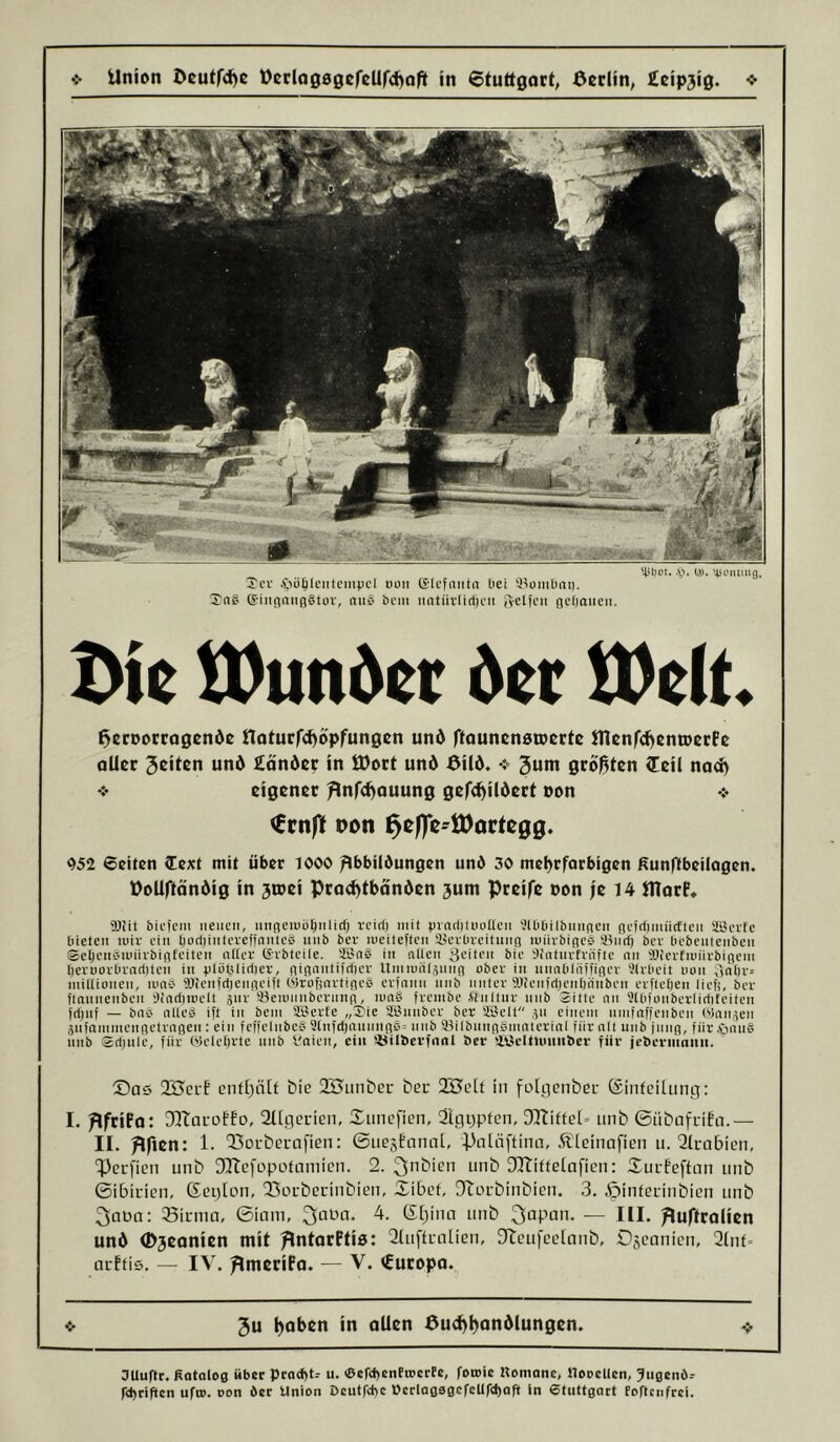 '431)01. .'ö. (J). '43L’nitng. Xcv .Oüölcntcmpcl uoii (Slcfniita üct 3^n6 (SiiijiniißStov, nuC' bcm iiatiirlitfjcii isclfcii ßcljaiicii. £>ie tDunöer der tVelt Beroorrngende noturfc^opfungen und ftounenaroerte Ulenfc^entoerFe oUer feiten und £onder in Ö)ort und Bild. ❖ guni größten (Teil nod) ❖ eigener ^nfcf^ouung gefc^ildert non ❖ <Ccnft Bon ^c0c-töortc00. 952 Seiten (Text mit über 1000 /Ibbildungen und 30 mel)rforbi0en ßunffbeilogen. BoUftöndig in 3ioei Prad)tbänden 3um Preife Don fe 14 UTarP* ffljit bii’icm neuen, niißeiuü^iilicf) rcici) mit jjinrlituuttcn 'XDöilbnnnen neicljiniictten ayerfc Oieten nur ein öurljintcreffantcs nnb ber lueiteften Iserbreituiiß miiibißcb ®nri) ber bebentenben ©eljcnsiinirbinfcitcn nttce (Svbtcile. Sön§ in nllen 3citP>' 'Jinturhnfte nn 'öievfuiiirbißcm beruovOvnditcli in plutjlirtier, ßißnnti|ri)cv Umiuüt,511110 ober in nnnblä)')iöcr Slrbcit non 3ntir= inillionen, inns Wtcnicljenncift Olrofinrtincb erfnnn nnb unter ‘Dfcnftt)ent)änbeii erfletjen lieft, ber flnunenben t);nri)inclt 5111- Seiunnbcrnnn, iun§ frembe it'nitur nnb 2itte nn 9tliionbcrlirtifciten j(l)nf — bnb nllcg ift in beni SBerte „X'ie Sßnnbcr ber SSelt 511 einem nmfitftenbcn ('>5nn5en Snfammenßctrnnen : ein tcMcInbcS ütnfdjnnnnßb» nnb 91ilbnnßgmntcrinl für nlt unb jiiiiß, für .fnuiS nnb ©djule, für Welcftrte unb f.'aien, ein '-öilbevfnnt ber tlöelttuuiiber für jebcruinnii. ©as ent[)äif bie 2Biinber ber SBcit in folgcnber (Sinfciliing: 1. ^IfriPo: JTtaroff'o, Sllflerien, ©nnefien, Slggpten, 3ItiffeI» unb ©nbafrifa.— II. BM: 1. 23Di-bcrafien: ©nesBunat, putüftinn, Äieinafien n. 2icabicn, Peefien unb DHcfopotainien. 2. ^nbien unb Sfltiftelufien: SurBeftun unb ©ibicien, Scplon, QSoubecinbien, ©ibet, JiLU-binbicn. 3. .öinterinbien unb 3apa; 33innn, ©inm, ^uPn. 4. ß^inn unb ^upan. — III. Buftrolien und <!>3eanien mit BntorPtia: 2lu[tL-alien, ^teufcclunb, Dscanien, 2(nt* ucBtis. — IV. BmeriPo. — V. €uropo. 3u ^oben in oUen Bu^ljondlungen. OUuftr. Katalog über pratf)!-- u. <&cr<l)enftDcrfc, fotoie Komanc, tloocUcn, ^ugenö-- r<t)rif»en ufro. oon der Union öcutfcl>c Ocrlag0gefcUr<l)afi ln etuttgart foftenfrei.