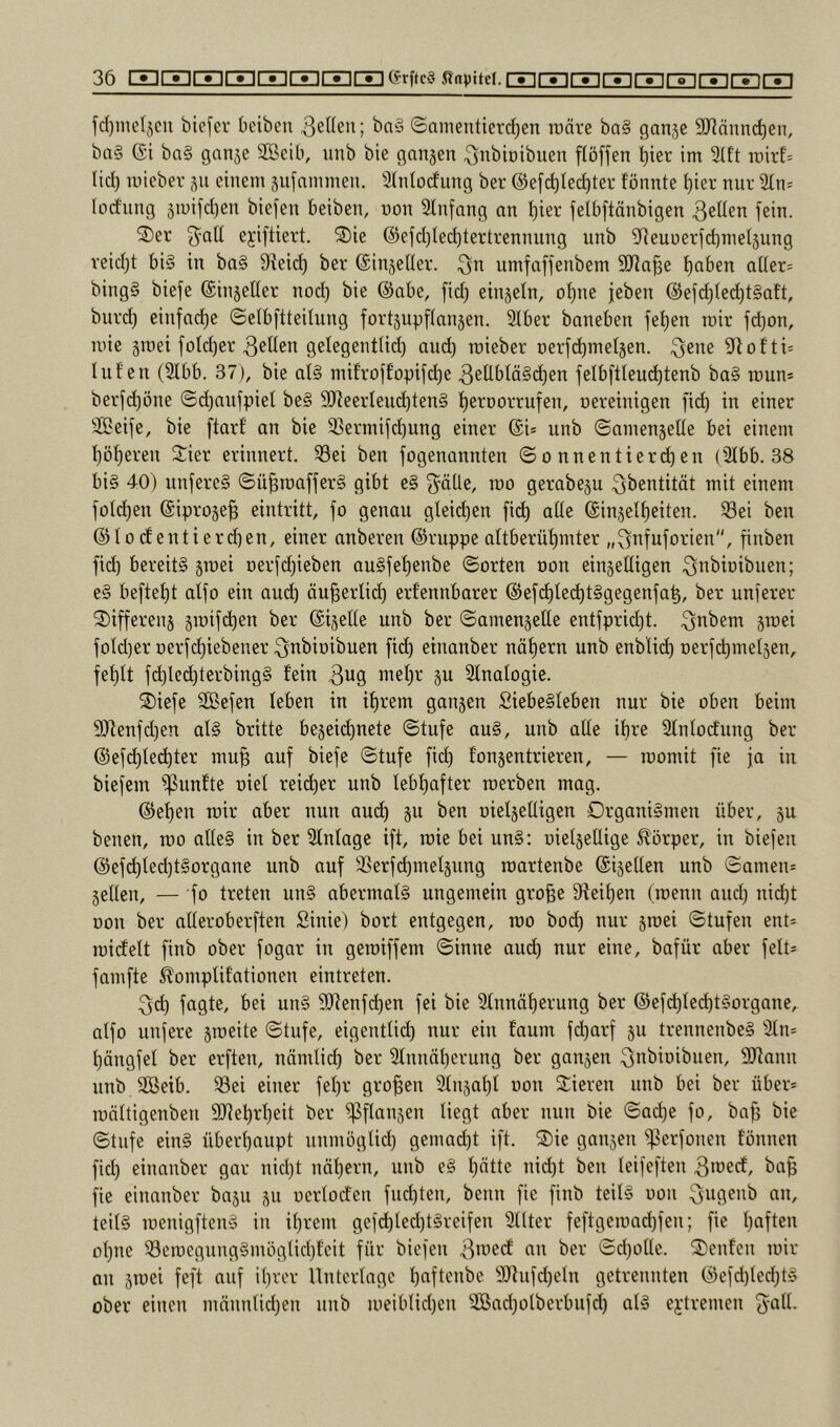 fd)inelscn biefev beiben Reifen; ba§ ©amentierd^en raäre ba§ ganje 9JJdnn(^en, ba§ (Ji ba§ gan^e Sßcib, luib bie ganjen ^nbioibuen flöfjen l)iet im 3(ft mirE= lid) micbev 511 einem ^ufiunmen. 9(nlodung ber @e[i^Ied)tei- fönnte l)ier nur 2(n= lodiing 5mi[d)en biefen beiben, uon SInfang an f)ier felbftänbigen 3eden fein. ®er ejiftiert. 2)ie @efd)Ied)tertrennung unb ^Reuueridimeljung veid)t bi§ in ba§ Dieid) ber ©injeHer. 3n umfaffenbem 9Jia§e f)aben a((er= bing§ biefe ©injeller nod) bie ®abe, fid) einäetn, of)ne jeben @efc^(ec^t§att, burd) einfache ©elbftteilung fort5upf(an5en. SIber baneben fe^en mir fd)on, mie sroei foId)er 3eIIen gelegent(id) and) roieber üerlc^meljen. 3^1^^ 9^ofti= luf'en (2ibb. 37), bie al§ mifroffopifd^e 3eÜbIä§d)en jelbftieu(^tenb ba§ raun* berfdjöne ©djaujpiet be§ 9)]eerleuc^ten§ l^erDorrufen, oereinigen fi(^ in einer Steife, bie ftarf an bie ißermi[d)ung einer @i* unb ©amenjeüe bei einem I}öt)eren Sier erinnert. 33ei ben fogenannten © 0 nnentierd) en (2tbb. 38 bi§ 40) unfereS ©ü^rcaffer§ gibt e§ 3^äÜe, mo gerabeju ^i^entität mit einem joldjen (äiprose^ eintritt, fo genau gteid)en fi(^ alte ©injel^eiten. Sei ben ©toclentierd)en, einer anberen ©ruppe altberü^mter „^nfuforien, finben fid) bereits jroei oerfd)ieben au§fef)enbe ©orten oon einseitigen ^nbioibnen; eS beftet)t atfo ein auc^ öu^ertid) erfennbarer @ef(^lec^t§gegenfa^, ber unierer 2)ifferens jiüifc^en ber ©ijette unb ber ©amensette entfprid)t. 3nbem smei fotd)er oerfdjiebener ^nbioibuen fid) einanber nät)ern unb enbtic^ Derfd)mel3en, fef)tt f(^led)terbing§ fein 31^9 P Slnatogie. 2)icfe SBefen leben in if)rem ganjen SiebeSleben nur bie oben beim 9Jienfd)en als britte begegnete ©tufe auS, unb alte if)re 3lntod:ung ber @efd)lec^ter mu§ auf biefe ©tufe fid) fonjentrieren, — momit fie ja in biefem i^unfte oiel reid^er unb lebf)after toerben mag. @el)en mir aber nun aud) ju ben oietjelligen Organismen über, ju benen, roo alles in ber Slntage ift, roie bei unS: oietjellige Körper, in biefen @ef(^led)tSorgane unb auf Serfd)melsung roartenbe ©ijetten unb ©amen* selten, — fo treten unS abermals ungemein gro^e 9fei^en (roenn and) nid)t oon ber alteroberften Sinie) bort entgegen, rco bod) nur smei ©tufen ent* raicfelt finb ober fogar in geroiffem ©innc aud) nur eine, bafür aber feit* famfte ^omplif'ationen eintreten. 3d) fagte, bei unS SOIenfc^en fei bie 2tnnäl)erung ber ®efd)ted)tSorgane, atfo unfere s^eite ©tufe, eigentlid) nur ein faum fd)arf su trennenbeS iUn* f)ängfel ber erften, nämtid) ber 2lnnäl)erung ber gansen ^nbioibiien, fiJiann unb SBeib. Sei einer fet)r großen 9lnsal)t oon Stieren unb bei ber über* roältigenben 9Jlet)rl)eit ber i]3flansen liegt aber nun bie ©ad)e fo, ba^ bie ©tufe eins überl)aupt nnmöglid) gemad)t ift. S)ie gansen i|3erfonen tonnen fid) einanber gar nid)t näf)ern, unb eS l)ätte nid)t ben leifeften 3»^ecf, ba^ fie einanber basu su oertod'en fnd)ten, beim fie finb teils oon ^ufienb an, teils rcenigftenS in if)rem geld)ted)tSreifen Sitter feftgemad)fen; fie l)aftcn ol)ne SeroegungSmöglid)f'eit für biefen 3*^’^*^ ©d)olle. Stenten mir an sniei feft auf it)rer Unterlage l)aftenbe S)fufd)elu getrennten @efd)led)tS ober einen männlid)en nnb meiblid)en Sßad)olberbufd) als ej:tremen fyatl*