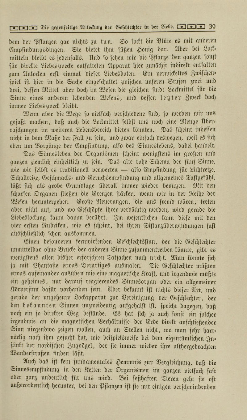 bem bev 'il^ffan^eu c^ar nid)t§ 511 tun. ©0 locft bic 53tüte e§ mit anbcrcu ©mpfinbunc\§binc\en. ©ie bietet it)m füf3eu ^^onic5 bar. Stber bei Soef* mittelu bleibt e§ jebeufall§. Unb fo jel)en mir bie 'ißflause ben gansen fonft für birefte SiebeSjmeefe entfalteten siinndjft inbirett entfalten jum 9lnlocfen erft einmal biefer £iebe§büten. ©in uermidelteS fpiel ift liier in bie ©ad)e eingefdialtet jmifdien nuferen ©Infen jmei unb brei, beffen 9)^ittel aber bod) im SBefen bie ßleidien finb: Socfmittel für bie ©inne eine§ anberen lebenben 2Befen§, unb beffen leljter immer ;0iebe§5mect bleibt. 9Benn aber bie SSec^e fo uiclfad) nerfd)iebene finb, fo merbeu mir un§ pefafit mad)en, bafi and) bie Socfmittel felbft un§ nod) eine 9)lenge Über* rafd)iuuien im meiteren Seben§bereidi bieten tonnten. 2)a§ fd)eint inbeffen nidit in bem SRa§e ber ^all 511 fein, unb jmar einfad) be§mec3en, meil e§ fid) eben um ^Borejänge ber ©mpfinbiing, alfo be§ ©inne§teben§, babei l)anbelt. S)a§ ©inne§leben ber Organismen fdjeint menigftenS im grofien unb ganjen siemlid) einlieitlid) 511 fein. S)aS alte rolje ©d)ema ber fünf ©inne, mic mir felbft eS trabitionell uermerten — alfo ©mpfinbung für Siditreije, ©diallreije, @efd)mactS* unb ©erudiSempfinbiing nnb allgemeines 2:aftgefüf)l, In^t fiel) als grobe ©runblage überall immer mieber benul3en. SJlit ben fdiarfen Organen fliejaen bie ©renjen ftärfer, menn mir in ber 9^eit)e ber Sföefen l)eruntergel)en. @ro§e Steuerungen, bie unS fremb mären, treten aber nid)t auf, unb mo @efd)öpfe il)rer Derbäd)tig merben, mirb gerabe bie SiebeSlocfung f'aum baoon berüf)rt. mefenttid)en fann biefe mit ben liier erften 9tubrifen, mie eS fd)eint, bei il)ren ^iftangüberminbungeu faft auSfd)lie§tid) fd)on auSfommen. ©inen befonberen fernmirfenben ©efd)led)tSfinn, ber bie @efd)led)ter unmittelbar ol)ne Srürfe ber anberen ©inne sufammentreiben fönnte, gibt eS menigftenS allen biSl)er erforfd)ten ^atfad)en nad) nid)t. SJtan fönnte fid) fa mit )pf)antafie etmaS derartiges auSmalen. die ®efd)ted)ter müßten etmaS aufeinanber auSüben mie eine magnetifd)e 5?raft, unb irgenbmie mü^te ein gef)eimeS, nur barauf reagierenbeS ©inneSorgau ober ein allgemeiner 5törperfinn bafür norlianben fein. 2lber befannt ift nid)tS biefer Slrt, unb gerabe ber ungef)eure Sodapparat jur 3Sereinigung ber @efd)led)ter, ber ben befannten ©innen unjmeibeutig aufgel)alft ift, fprid)t bagegen, ba§ nod) ein fo birefter 2Beg beftänbe. ©S l)at fid) ja aud) fonft ein fold)er irgenbmie an bie magnetifd)en 5Berf)ättniffe ber ©rbe bireft anfd)tie§enber ©inn nirgenbmo geigen mollen, aud) an ©teilen nid)t, mo man fel)r l)art* nädig nad) il)m gefud)t l)at, mie beifpielSmeife bei bem eigentümtid)en 3n* ftinft ber norbifd)en 3ugDögel, ber fie immer mieber il)re altl)ergebrad)ten Sanberftra^en finben läfit. 9lud) baS ift fein funbamentaleS C-)emmniS gur 93ergleid)ung, bafj bic ©inneSempfinbung in ben betten ber Organismen im ganjen uielfad) faft ober ganj unbeutlid) für unS mirb. 93ei fe^l)nften dieren ge^t fie oft auBerorbentlicl) l)erunter, bei ben ^Sflanjen ift fie mit einigen oerfd)minbenben