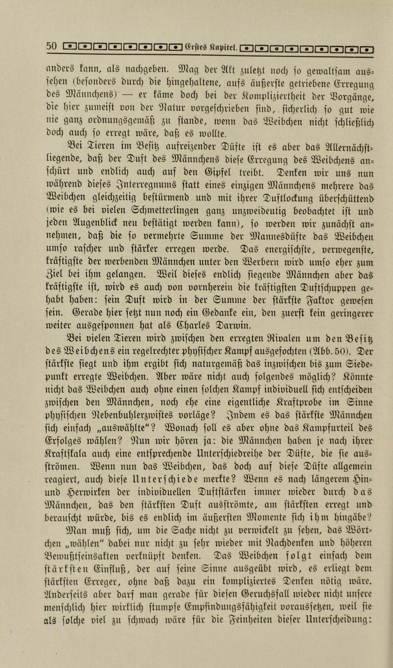 nnbei-3 fann, al§ iiacl}getien. 9J^ag ber 3(ft jiife^t nod) fo fleroaltfam aul= ie(jen (befonberS biird) bie I)inflel)altene, aiif§ nu^erfte getriebene Erregung be§ 9JMnnd)en§) — er fäme bod) bei ber 5loinplijiert()eit ber Vorgänge, bic hier suineift non ber 9]atur uorgefd^rieben finb, fidjertid) jo gut loie nie gan5 orbming§gemnf3 ju [taube, toeuu bn§ 3öeibd)eu uid)t jd)Ue|(id) büd) aud) jo erregt lonre, ba^ e§ loottte. ^ei Vieren im ^ejit^ niijrei§euber 2)üjte ijt e§ aber ba§ 2(üernäd)jt= liegenbe, ba^ ber S)ujt be§ ^JtäuudjeuS bieje ©rreguug be§ SBeib(^en§ an= jd)ürt uub enblid) and) auj beu ©ipjel treibt, teufen mir un§ nun iüäl)reub biejeS Quterreguum§ jtatt eiue§ eiujigen 9Ränud}eu§ mef)rere ba§ Seibdieu gteidjseitig bejtürmeub uub mit it)rer 3)iijttocfuug überjd)ütteut> (loie e§ bei oieleu ©dpuettertiugen gauj uu^roeibeutig beobachtet ijt uub jebeu Stugenblicl neu beftätigt loerben t’auu), jo roerbeu mir junäc^jt au* uetjiueu, bah fo uermehrte (Summe ber 9Jtauue§büjte ba§ 2Beibd)eu um jo rajd)er uub jtärf’er erregen raerbe. 2)a§ energijchjte, oerioegenjte, fröjtigjte ber roerbeubeu 9)läund)eu unter beu äßerberu roirb umjo et)er jum 3iel bei if)m gelangen. Seit bieje§ eubtid) jiegeube SRäuud)en aber ba§ fröjtigjte ijt, roirb e§ aud) oon oornhereiu bie fröjtigjteu S)ujtjd)uppen ge* tpbt haben: [ein S)ujt roirb in ber Summe ber jtörfjte j^aftor geroejen jein. ©ernbc f)iet je^t nun noch ein ©ebaufe ein, beu juerjt fein geringerer roeiter auSgejpouueu hat at§ ©t)atte§ S)arroiu. 33ei Dielen Slieren roirb groijcheu beu erregten Dfioateu um beu^ejih be§ Seib(hcu§ ein regelrechter phpjijcher ßampj au§gejod)teu (2tbb.50). ®et jtörfjte jiegt uub it)m ergibt jich naturgemöh ba§ injroijchen bi§ jum Siebe* puuft erregte Seibd^en. 3lber roöre nicht aud) jotgeube§ moglid)? Sfönute uid)t ba§ Seibd)eu aud) of)ne einen joldjen ^ampj inbioibuelt jich entjcheiben 5roijchen ben SRönnchen, nod) et)e eine eigentliche ^rajtprobe im Sinne pf)pjijd)en 9]ebenbut)ter5roifte§ oortöge? ^abern e§ ba§ jtörfjte 9)tönnchen jid) einjad) „au§roöhlte? Sonad) jott e§ aber of)ne ba§ ^ampjurteit be§ @rjotge§ roö()ten? 9]un roir hören ja: bie 9Jtönnd)en haben je nad) ihrer ^rajtjfata aud) eine entjpred)enbe Unterjchiebreihe ber 2)üjte, bie jie au§* ftrömen. Senn nun ba§ Seibd)en, ba§ bod) auj bieje ®üjte attgemein reagiert, aud) bieje Unter jehiebe merfte? Senn e§ nad) töngerem §in* unb ^erroirfen ber inbiuibuetten ^ujtjtörfen immer roieber biird) b a § 9Jtönnd)en, ba§ ben jtörfjten 2)ujt nusjtrömte, am jtörfften erregt unb beraujeht roürbe, bi§ e§ enbtid) im öuherjten Somente jid) ihm hingöbe? 9Jtan muh bie Sache nid)t ju oerroiclett 311 jehen, ba§ Sört* d)eu „roöhten babei mir nicht 311 jehr roieber mit 9tachbenfen unb höheren ®erouhtjein§aften oerfnüpjt benfen. ®a§ Seibchen jotgt einjad) bem jtörfjten ©injtuh, ber auj jeiue Sinne nuSgeübt roirb, e§ erliegt bem jtörfjten ©rreger, ohne bah öa3U ein fompti3ierte§ teufen nötig roöre. 3tnbevjeit§ aber barj man gerabe jür biejen @eruch§jaU roieber nicht unjere menjd)tid) hiev roirftid) jtumpje ©mpjinbiingSjöhigfeit uorauSjehen, roeit jie at§ jolche riet 311 jd)roach roöre jür bie ^-einheiten biejer Unterjd)eibung: