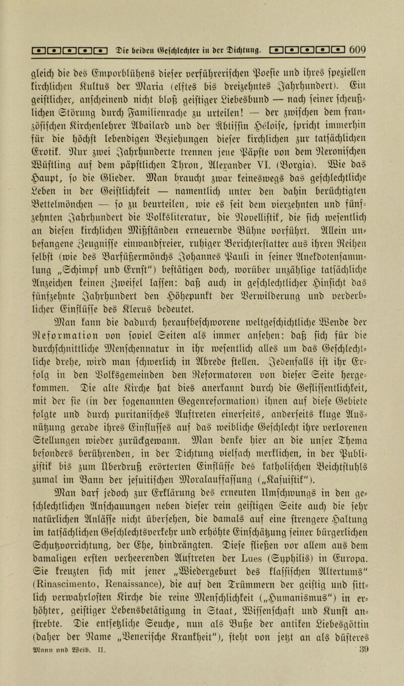 gtcid) bie be§ (Smpüvblül;en§ biejer uerfiU)revifd)en '^Joefic unb i^re§ fpejieücn tivd)lid)cn ilu(tu§ ber 9J?avia (elftes bis brei5el)nteS geiftlidjer, nnfd)einenb nid)t bIof3 geiftiger SiebeSbiinb — nad) feiner fd)euf3* lid)en Storung bnrd) ^ainilienrad)e 511 urteilen! — ber 5nnfd)en bem fran* 5öfifd)en 5?ird)entet)rer 3lbaitnrb unb ber Slbtiffin .f^e^oife, fprid)t immerl)in für bie t)öd)ft lebenbigen 33e5iet)nngen biefer fird)Iid)en jiir tatfäd)lid)en ©rotif. 'Dhir siuei ^jatirfinnberte trennen jene '•^f^ä^fte uon bem 3teronifd)en SBüftting auf bem päpftlid)en 3:I)ron, 3tle^’nnber VI. (33orgia). ^Äie baS ^'laupt, fo bie ©lieber. SRan braud)t siunr teineSmegS bnS gefd)ted)tUd)e Veben in ber @eiftlid)f'eit — namentlid) unter ben bat)in berüd^tigten 33ettelmünd)en — fo jn benrteiten, loie eS feit bem uierjefinten unb fünf= 5ef)nten ^abrbnnbert bie ä>oIt'Stiteratur, bie 'Otooelliftif, bie fid) raefenttid) an biefen tird)tid)en SHifjftänben erneuernbe 33ül)ne üorfüt)rt. 3tüein nn= befangene ^eugniffe einmanbfreier, rut)iger 33erid)terftatter anS it)ren fHei()eu fetbft (roie beS ^arfü§ermönd)S .^ofianneS '•j^anli in feiner 3tnefbotenfamm= lung „©d)impf unb ©rnft) beftätigen öod), morüber unjäl)Iige tatfäd)tid)e ^tnjeidjen feinen laffen: ba§ and) in gefd)led)tlid)er ipinfid)t baS fünf5ef)nte ;3af)rf}unbert ben ^^öljepunf't ber 35ermitberung nnb oerberb= lid)er ©inftüffe beS i^teriiS bebeutet. 3)Ian fann bie baburd) f)eraufbefd)n)orene ir)ettgefd)id)ttid)e 3Benbe ber Sieformation oon fooiel Seiten atS immer anfefien: ba^ fid) für bie burd)fd)nittlid)e 9!)Ienfd)ennatur in if)r roefenttid) atleS um baS ®efc^Ied)t= tid)e bret)e, mirb man fd)merUd) in Sfbrebe fteflen. ^ebenfalls ift if)r @r= folg in ben 3>oIfSgemeinben ben 9Ieformatoren uon biefer Seite f)erge= fommen. 2)ie alte i?ird)e f)at bieS anerfannt biird) bie @eftiffentlid)f’eit, mit ber fie (in ber fogenannten ©egenreformation) it)nen auf biefe ©ebiete folgte nnb burd) pnritanifd)eS 2fuftreten einerfeitS, anberfeitS finge 3fnS= nü^nng gerabe if)reS ©inflnffeS auf baS n)eiblicf)e ©efd)Ied)t if)re uerlorenen Stellungen raieber 5urü(fgeiüann. 5Ran benfe l)ier an bie nnfer 2:f)ema befonberS berüf)renben, in ber 2)id)tung uielfad) merflid)en, in ber i|5ubli= 5iftif bis 5um Überbru§ erörterten ©inflüffe beS f'ntf)olifd)en ®eicf)tftuf)lS jumal im 33ann ber jefuitifd)en 9Jforalauffaffung („i^afuiftif). 9)Ian barf jebod) jur ©rflärung beS erneuten Umfd)mungS in ben ge= fd)led)tlid)en 31nfd)auungen neben biefer rein geiftigen Seite and) bie fel)r natürlichen Sfnlöffe nid)t überfef)cn, bie bamalS auf eine ftrengere .r^jaltung im tatfäd)lichen ©efd)led)tSDerfef)r unb erhöhte ©infd)ähung feiner bürgerlid)en Sd)uhüorrid)tung, ber ©he, hi»^'-‘öngten. 2)iefe fließen uor allem auS bem bamaligen erften uerheerenben 3fnftreten ber Lues (Si)phili§) in ©uropa. Sie freujten fid) mit jener „3Biebergeburt beS flaffifd)en 3fltertnmS'' (Rinasciinento, Renaissance), bie auf ben ^l:rümmern ber geiftig unb fitt= lid) uermahrloften ^ird)e bie reine 9Jfenfd)lid)f’eit („^nmaniSmuS“) in er= höhter, geiftiger :^!ebenSbetätigung in Staat, 9Biffenfd)aft unb 5^unft an= ftrebte. ®ie entfehlid)e Seuche, nun als 33uf)e ber antifen SiebeSgöttin (bahcr ber 9fame „33enerifd)e ^ranf’heit''), fteht uon je^t an als büftereS 9)(nnn itiil) SScib. II. 39