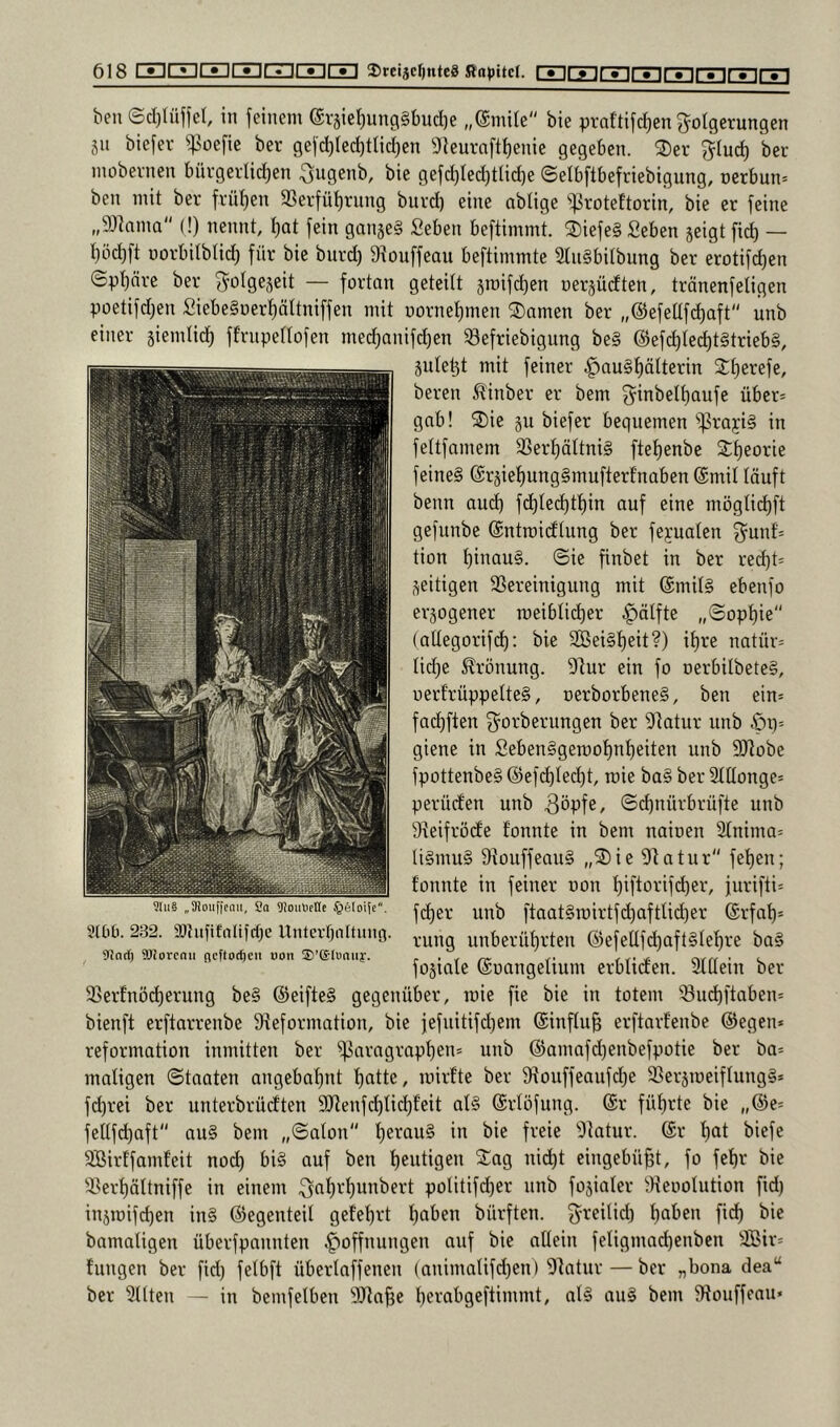 beu ©cl)tüjfcl, in feinem eräiel)ung§bucl)e „($mile bie praftifcf)en g-olgerungen gn biefer '»poefie ber gejd)led)ttid)en 9Jeuraftl)enie gegeben. ®er §(uci) ber inobevncn bürgei-Ud)en .^ngenb, bie gefd)Ied)tlid)e ©elbftbefriebigung, üerbun= ben mit ber frütjen 23erfüt)rung burd) eine ablige 'iproteftorin, bie er feine „9)lama (!) nennt, t)at fein gangeS Seben beftimmt. 2)iefe§ fieben geigt fid) — r)öd)ft norbilblid) für bie burd) 9iouffeau beftimmtc 2tii§bitbung ber erotifdien ©pt)nre ber f^olgegeit — fortan geteilt groifd)en oergüdten, tränenfeligen poetifd)en fiiebe§üert)ättniffen mit r)ornet)men tarnen ber „@efeüfd)aft“ unb einer giendid^ fErnpedofen med)nnifd)en iBefriebigung be§ @efd)led)t§trieb§, guletgt mit feiner |)au§t)älterin 2:t)erefe, beren Äinber er bem über= gab! S)ie gu biefer bequemen ^rajig in fettfamem 3SerI)äItni§ fteE)enbe Sfieorie feines (SrgieE)ung§mufterfnaben ©mit läuft benn auc^ fc^ted)tE)in auf eine möglid)ft gefunbe ©ntroieftung ber fepaten 3^unf= tion t)inauS. ©ie finbet in ber red)t= geitigen SSereinigung mit ©mitS ebenfo ergogener roeiblidier ^ätfte „©opt)ie'' (allegorifc^: bie 2Bei§t)eit?) if)re natür= tid)e Krönung, dlur ein fo oerbilbeteS, uerfrüppelteS, oerborbeneS, ben ein= fad)ften ^^orberungen ber 9Ratur unb öi)= giene in Seben§gen)oE)nE)eiten unb SJEobe fpottenbeS @ef(^(ed)t, roie ba§ ber 2tdonge= perüefen unb ©d)nürbrüfle unb 9ieifröde fonnte in bem naioen 2bnima= liSmuS 9touffeau§ „®ie 91atur'' fe'()en; tonnte in feiner non t)iftorifd)er, jurifti^ fd)er unb ftaat§roirtfd)afttid)er ©rfat)= rung unberüt)rten @efeUfd)aft§Ief)re baS fogiale ©oangelium erbliden. 2t(Iein ber 33erfnö^erung be§ ©eifteS gegenüber, roie fie bie in totem 33u^ftaben= bienft erftarrenbe 9ieformation, bie fefuitifd)em ©inftu^ erftarfenbe ©egen* reformation inmitten ber ^aragrapt)en* unb ©amafd)enbefpotie ber ba* maligen ©taaten angebal)nt l)atte, inirfte ber 9touffeaufd)e SSergroeiflungS* fd)rei ber unterbrücEten 9)Zenfc^lid)feit als ©rlöfung. ©r fül)rte bie „@e* fellfc^aft aus bem „©alon t)erauS in bie freie 'Dlatur. ©r l)at biefe Sßirtfamfeit nod) biS auf ben t)eutigen nid)t eingebüf)!, fo fef)r bie 33erl)ältniffe in einem politifd)er unb fogialer ^Kenolution fid) ingroifd)en inS ©egenteil gefel)rt l)aben bürften. fyreilid) l)aben fid) bie bamaligen überfpannten Hoffnungen auf bie allein feligmad)enben 5©ir= tungen ber fid) felbft überlaffenen (animalifd)en) Olatur — ber „bona dea“ ber eilten - in bemfelben ^Jta^e l)erabgeftimmt, alS auS bem 9touffcau» ^lii§ „3!ouficnii, Co 9!oiiViet(c §eIoiic. 3t0£i. 232. 3){iiüfnltfct)e Unterbnituua 9^ocf) 9J}orcnii ricftoc^e» non ®’©I«niiy.