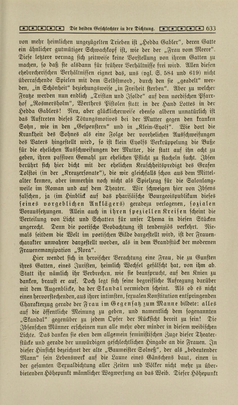 non me{)r I)cimlid)en ungejügelten Trieben ift „|)ebbn ©abter, bereu ©atte ein äl)nlid)er gutmütiger ©d)iund)füpf ift, inie ber ber „'Jrnu nom SReere. ®iefe letjtere nermag fid) 5eitn)eife feine 3?orftettung non it)rem ©atten 511 inndjen, fo ba§ fie at§bann für früf)ere i'erf)ättniffe frei luirb. Stüen biefcn el)cbred)erifd)en 33erf)ältniffen eignet ba§, iin§ (ngt. <B. 584 unb 619) nid)t überrafd)enbe ©piclen mit bem ©elbftmorb, burd) ben fie „geabelt roer* ben, „in ©(^önf)eit bejief)ung§ineife „in 3^reif)eit fterben. 3tber 511 roeld)er f^ra^e loerben nun enbli^ „2:riftnn unb :3folbe'' auf bem iiorbifcben )t?farr= bof „9^o§mer§bolm, 3ßertf)er§ )]3iftoIen ftatt in ber |)anb 2otte§ in ber ^ebba ©abler§! 'Dieu, aber glüdlid)erineife ebenfo albern unnatürlid) ift ba§ Sluftreten biefe§ $ötung§motine§ bei ber 3Jiutter gegen ben franfen ©obn, roie in ben „©efpenftern unb in „^Iein=@golf''. Sie bort bie ^ranfbeit be§ ©obne§ al§ eine 3^oIge ber DorebeIid)en 51u§fcbn)eifungen be§ 3Sater§ bii^S^fteßt inirb, fo ift flein ©i)olf§ SSerfrüppelung bie 33u§e für bie ebelicben 21u§fd)n)eifungen ber SJtutter, bie ftatt auf ibn ad}t ju geben, ihren paffinen ©emabl gur ebelicben )pflid)t ju ftad)eln fiu^t. ^bfen berührt fid) b'^^ ehelichen ^eufchheitSprebigt be§ ©rafen Xolftoi (in ber „^reujerfonate), bie mir glei(^fall§ fchon au§ bem SJlittel* alter fennen, aber immerhin noc^ nicht al§ ©pieljeug für bie ©alonlang* roeile im fKoman unb auf bem Shcnter. Sir fchroeigen hi^i^ oon ^^bfen^ falfdjen, ja (im ^inblidt auf ba§ pharifäifche S3ourgeoi§publifum biefe§ feine§ Dorgeblid)en 21nfläger§) gerabeju oerlogenen, fojialen 33orau§fehungen. Slllein auch in ihten fpejiellen 5?reif en fdheint bie )ßerteilung oon Si^t unb ©chatten für unfer biefen ©tüden ungerecht. 3)enn bie poetifche 33eobachtung ift tenbenjiög oerfehrt. 9tie* mal§ feitbem bie Seit im poetifd)en Silbe bargeftellt roirb, ift ber f5^rauen= charafter unroahrer bargeftellt roorben, al§ in bem Sranbftücf ber mobernen g^rauenemanjipation „5^ora'‘. ^ier loenbet fidh in heroifcher Serad)tung eine ^rau, bie ju ©unften ihre§ ©atten, eine§ ^uriften, heinili^ Sei^fel gefälfdht hat, oon ihm ab. ©tatt ihr nämlid) ihr Serbrechcn, wie fie beanfprud)t, auf ben ^nien ju bauten, brauft er auf. ®och legt fii^ feine begreiflidhe Slufregung barüber mit bem Slugenblicfe, ba ber ©fanbal uermieben fcheint. 211§ ob e§ nicht einen herDorfted)enben,au§ ihrer intimften, feyualenÄonftitution entfpringenben ©hntaftersug gerabe ber g^rau im ©egenfah 5um 9)?anne bilbete: alle§ auf bie öffentliche DJteinung ju geben, unb namentlid) bem fogenannten „©fanbal gegenüber 511 jebem Opfer ber 9iücfficht bereit ju fein! ®ie 3bfenfd)en SJiänner erfd)einen nun alle mehr ober minber in biefem roeibifd)en Sichte. ®a§ bauten fie eben bem allgemein feminiftifd)en 3uge biefer 2heater= ftücfe unb gerabe ber unraürbigen gefd)led)tlid)en .g)ingabe an bie grauen, ^n biefer |)inficht be5eid)net ber alte „Saumeifter ©olne§, ber al§ „bebeutenber •lUtann fein SebenSroerf auf bie Saune eine§ ©än§d)en§ baut, einen in ber gefamten ©e5ualbid)tung aller Seiten unb Sölfer nicht mehr ju über» bietenben .giöhepunft männlii^er Segroerfung an ba§ Seib. 2)iefer .f)öhepunft