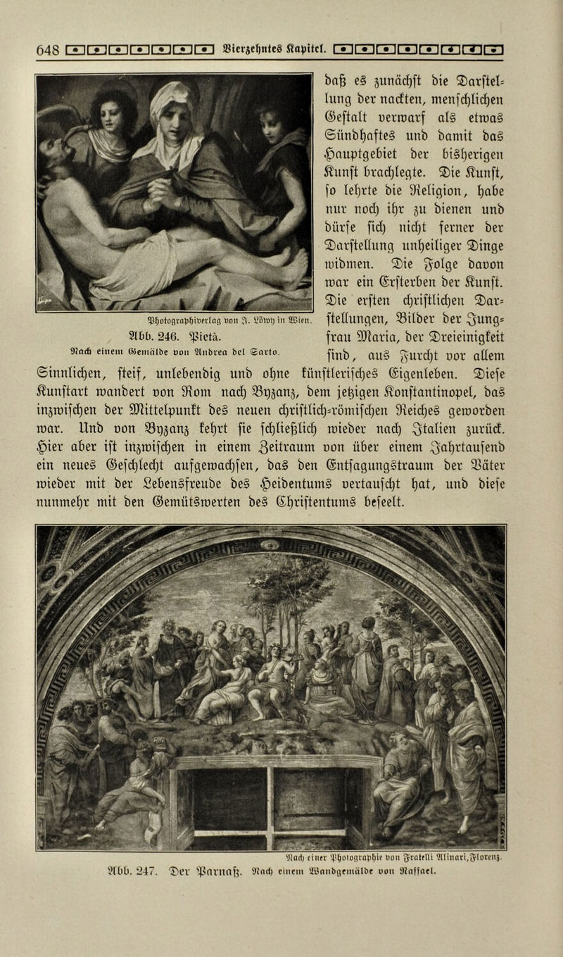 ba§ e§ 5unäcf)ft bie 2)arftel= hing ber nadften, men[d)Iic[)en ©eftalt uerraarf al§ etroa§ ©ünbt)afte§ unb bamit ba§ |)nupt9et)iet ber bi§f)erigen ^unft bradjtegte. 2)te ilunft, fo letjrte bie S^etigion, tjabe nur nod) it)r jii bienen unb bürfe fid) nid)t ferner ber ^arfteüung un^eiliger ®inge inibinen. ®ie 3^oIge banon roar ein ©rfterben ber ^unft. ®ie erften d)riftlid)en S)ar= ftetlungen, Silber ber 3ung= frau 3)]nria, ber 2)reieinigfeit finb, nu§ üor allem ©innlidjen, fteif, unlebenbig unb ol)ne fünftlerifd)e§ ©igenleben. 2)iefe Äunftart roanbert uon 9tom nad) St)§an5, bem fe^igen ^onftantinopel, ba§ injroifd)en ber SRittelpuntt be§ neuen d)riftlid)=rünüfd)en 9veid)e§ gemorben roar. Unb oon Sp^anj fet)rt fte fd)Iie^lid) roieber nad) Italien surüd. §ier aber ift in5roifd)en in einem non über einem .^at)rtaufenb ein neues @efd)led)t aufgeroai^fen, ba§ ben ©ntfagungStraum ber Säter roieber mit ber fiebenSfreube be§ ^eibentumS Dertaufd)t l)at, unb biefe nunmel)r mit ben ©emütSroerten beS ©l)riftentum§ bcfeelt. !l?^otogtal)]^ilifv(nj} üon ?l. ÜBlul) in SOSien. 31611.246. ^^ictä. SJntfi ettieiu (Semnlbe oon Üliibrea bei Savfo. 'Jlarti eiiift 'ri^oiogrni'liie non gratflli 'JlIinari,51orcnj. 3(66. 247. 'X'ev ‘'t-'arnnb. Sfndl einem Slinnbflemiilbc non 9Jn(fneI.