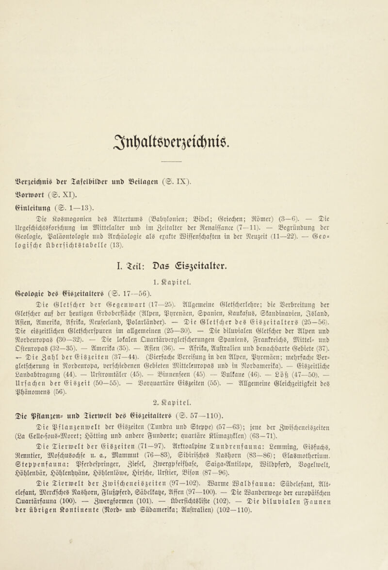 3nt)alteüerjeic^m6. 'ikrscicfinte bei* lafdbilbci* «nb 5^ctlnficn (@. IX). 'l^omort (0. XI). (•vinlcituna (0. 1—13). 2)ie ^loSmogonieti bc§ 2Utertuni» ('-öabQlouten; 23ibel; Örieeben; ^fömer) (3—6). — 2:ie llrge[d)id)t§fDr|d)ung im 3}littelalter unb im bei* 9ienaiffance (7—11). — 33egrünbitng ber (Geologie, ^saläontologie uiib Slrcbäologie al§ ejafte 2Biffenfd}aften in ber ^ieujeit (11—22). — @eD = logifd^e überiid)t§ tobe Ile (13). I. Zcil: Das (£t55citaltcr, 1. Slapitcl. Geologie bc§ (0. 17—56). Xit (^letfdber ber ©egenmart (17—25). 51llgemeine ©Ietid)erlel)re; bie i'erbreitung ber ©Ielfd)er auf ber beutigeii (5rboberfIäd)e (2npen, ^^ijreiuien, ©paiiien, SIniifafiiS, ©fanbinauien, 3§Ianb, 2Ifien, 2Imerifa, 2lfrita, 3ieufeelanb, ^Polarlänber). — ®ie @Ietfd)er be§ (Si§äeitalter§ (25—56). 2)ie ei§äeitlid)en ©lelfdjerfpureu im allgemeinen (25—30). — ^Die bilnuialen ©Ietfd)er ber Sllpen nnb 92orbenropa§ (30—32). — 2;ie lofalen Onartärüergletfdjernngen ©panieng, S^ranfreid)g, aitittel= nnb Dftenropag (32—35). — 2Imerifa (35). — 2lfien (36). — 2Ifrifa, 21u[tralieu nnb benad;barte ©ebiete (37). — S)ie berSiggeiten (37—44). (2>ierfad)e 23ereifnng in ben 3npen, meprfadie 2>er= gletfd)erung in ^iorbenropa, nerfdjiebenen ©ebieten lliittelcnropag nnb in 2corbamerifa). — ©ig3eitlid)e £anbabtragnng (44). — llrftromtöler (45). — iMnnenfeen (45). — 2)nlfane (46). — ßöfl (47—50). — Urfadjen ber ©iggeit (50—55). — i^orqnartäre ©igjeiten (55). — 2IIIgemeine ©Ieid)3eitigfeit beg ^)3^änomeng (56). 2. Sbapitcl. ^ic ^lf(an3cn= unb licnuclt beö ©ig^dtaltcrg (0. 57—110). S)ie Ian3enmelt ber ©igseiten (Xnnbra nnb ©teppe) (57—63); jene ber 3iüM'd)eneig3eiten (£a ©eUe=fong=9}Ioret; §ötting nnb anbere ^nnborte; qnartäre Sllimaspflen) (63—71). S)ie Xiermelt ber ©igseiten (71—97). Slrftoalpine 3:nnbrenfannn: ßemming, ©igfndqg, 9ienntier, 3}lofd)ngDd)fe n. a., 3Jiammnt (76—83), ©ibirifd)eg 2iagI)orn (83—86); ©IagmotI)erinm. ©teppenfanna: )Pferbefpringer, 3idd, S'^^rgpfeifbafe, ©aiga=2lntiIope, 2l'ilbpferb, l^ogelmelt, §öl)lenbär, ^öfilenbpäne, §öl)lenlöme, §irfd)e, llrftier, )öifon (87—96). S)ie Siermelt ber 3iuif<J)cueig3eiten (97—102). SSarme iffialbfauna: ©übelefant, 2111^ elefant, 2)krdfd)eg Dlagborn, ^Infepferb, ©äbelfa^e, 2lffen (97—100). — ^ie Söanbermege ber europäifd)en Quartärfauna (100). — Sb^ergfornten (101). — überfid)tglifte (102). — S)ie biluPialen ^-aunen ber übrigen Kontinente (97orb= unb ©übamerifa; 21uftralien) (102—110).