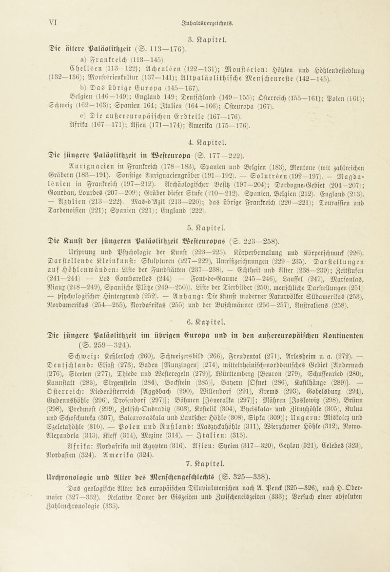 3. Sla^itel. ^tc ältere 'j>rtläoIitl)5ett (@. 113—176). a) ^-rantreici^ (113—145) ©rjelleen (113-122); Stdjeuleeu (122-131); 2}toufterien: .<göljleu unb ^ö^leubcftebhing (132—136); 2}(0ii[terienfiiltur (137—141); SUtpaläoIit^ifcfje 2}Jeufd)enrefte (142-145). b) übrige (Suropa (145—167). S^clgien (146 — 149); (Siiglanb 149; (3)eutid)Iaiib (149-155); i:)fterreidj (155—161); ^pioleii (161); (i^d)luciä (162-163); Spanien 164; Italien (164-166); Cftenropn (167). c) Xte aiiBereuropäiidjen Erbteile (167—176). 2(frifa (167-171); 2I[ien (171-174); Slmerifa (175-176). 4. Kapitel. Tte jüngere 'i'nläolttlueit in 'löeftenropn (S. 177—222). ^Inrtgnncien in g-ranfreid) (178-183), Spanien nnb ^Belgien (183), 2)7entone (mit saplrcidien ©räbern (183—191). Sonftige Slurignaciengrnber (191—192). — Solutreen (192—197). — 31iagba = lenien in granfreid) (197—212). 21rd)äoIogifd;cr 23e[ip (197—204); ^orbogne-'lSebiet (204-207); (^onrban, Voiirbc§ (207—209); ©rüber biefer Stufe (210—212). Spanien, Belgien (212). ©nglanb (213). — 2(3pHeil ^213—222). 9Ua§=b’2{äil (213—220); ba§ übrige granfretd) (220-221); 2:onraifien nnb iTarbenoifien (221); Spanien (221); ©nglanb (222). 5. S^apitcl. 'I'te ,Hnnft ber jüngeren 'jlnläolttliieit 'I^.>eftenroptte (S. 223—258). llriprnng unb 5Bfpd)Dlogic ber ^unft (223—225). Slörperbemalung unb Störperfdimucf (226). 2)arfteneube ^leiufunft: Shilpturen (227—229), Umr{f53eid)nungen (229—235). (DarfteHungen auf iZlö^Ieulüünbeu: ßifte ber gnnbftütten (237—238), — (Sd)tpeit unb ^^llter (238—239); geitftufen (241—244) — i^e§ gombarelleö (244) — gont=be=®anme (245—246), ßauffel (247), aiiarfonlaS, 9tiauj (218—249), Spanifdje ^^slüpe (249—250)). Sifte ber Xierbilber (250), menfd)Iid)e S)arfteIIungen (251) — pfpdjologifdier .S^intergrnub (252). — 21nl)ang: i5)ie ^unft inoberner OlaturnÖlfer Sübamertfa§ (2.53), 2tDrbamerifa§ (254—255), DlorbafrifaS (255) unb ber 23ufcpmänner (256—2,57), 2luftralien§ (258). 6. Kapitel. 'Tie jüngere HJgtäolttliseit im übrigen (Europa unb in ben nnfierenropäifriien .^lontinenten (S. 259-324). Scpluetg: ^’efilerlocp (260), SdilueigerSbilb (266), greubental (271), 31rle§l)etm u. a. (272). — S;eutfd)Ianb: ©Ifafe (273), 23aben [9)cnnäingen] (274), mitteIrbeinifd)=norbbeutfd)eg ©ebiet [3lnbernad) (276), Steeteu (277), SI)iebe unb 2öefteregeln (279)], 2Bürtteniberg [iBeuron (279), Sd)uffenrieb (280), ^annftatt (283), Sirgeuftein (284), iBoefftein (285)], iBapern [Dfnet (286), ^aftlfiünge (289)]. — Öfterreid): 9tieberöfterreid) [2lgg§bacp (290), S[BiIIenborf (291), S?rem§ (293), ©obelsburg (294), ©ubeuuSpöble (296), S^rofenborf (297)]; 23öbnien [göneralfa (297)]; Sltübren [goSlomip (298), iBrünn (298), ^Brebiuoft (299), 3ciljä)=C>nbrabip (303), S^oftelif (304), ^pci§fala= unb gitnppöple (305), ^ulna unb S(^Dfd)Ulöfa (307), iBalcarobaSfala unb ßautfeper §üf)Ie (308\ Sipfa (309)]; Ungarn: 3)7i§fDlc3 unb Sgeletafjöfile (310). — Dhibfanb: aiiaggpcfapb^c (311), SBiergepomer ^ople (312), 97011)0= 9lle£anbria (313), ^ieff (314), 9J7eäine (314). — gtalieu: (315). Slfrifa: 97orbafrtfa mit $igppten (316). 9Ifieu: Sprien (317—320), ©eplon (321), ©elebeS (323), 9torbaften (324). Sfmerifa (324). 7. Kapitel. Urcbronotogic unb 3((ter be^ 9Jlenfd)engefctitccl)t^ (S. 325—338). ®a§ geotogifd)e SUter be§ europätfepen ®ilubialmenfd)eu nad) 21. ^euef (325—326), uad) Dber= maier (327—332). 9telatibe (Dauer ber ©i^aeiteii unb Bi^ifcbeneiSgeiteu (333); (öerfud) einer abfoluten 3nPßiicpronoIogie (335).