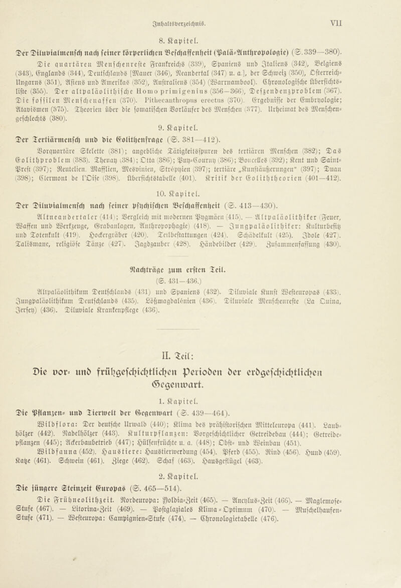 ^n^altäberjeic^niä. Vll 8. Slopitel. '5'cr ^tüiütalmcufrii «ad) feiner förpevlid)en iBefdiaffeniieit ('|^aiäs'i(«tl)ropo(o()ic) (S. 339—380). 2)ic quartären 3}?enfd)eureftc S’rau!retd)§ (339), (gpaiiicuS unb 3taiien§ (342), 23elgien§ ( 343), (£’nglanb§ (344), Tcutid)Iaub§ [9}taiter ('346), ^teanbertal (347) u. a.], ber ©djiueij 6350), £:fterre{d)= Ungarn« (351), i>l[tcn§ unb 3finerifa« (352;, 31u)'tralten§ (354) (3Barrnambool). G^ronologifdie über)id)t§= lifte (355). S)er aItbaIäoUtl)ifd)c Homo primigenius (356—366), ^^efgenbengproblem (367), Xie foffilen 3Jicnfd)cnaffen (370). Pithecanthropns erectus (370;. (I’rgebniffe ber (i’mbrqotDgie; 3Uan{§nien (375). Sl^eorien über bie foniatifdjen ^Sorlänfer be§ !il)('enfd)en (377). llrt)elniat be§ 31tenfc^en= gcfd)Ied)tg (380). 9. SlapiteL 'I'er lertiärnienfd) «nb bie (^-oHttienfrage (©. 381—412). i^orquartäre ©felette (381); angebltdje ^lätigfeilSfpnren- be§ tertiären iDtenfdjen (382); 2)a§ S’Dlitbprobleni (383). 3:i)enap ^384); Ctta (386); )^nt)=(SonriU) (386); 23oiicctle« (392); S^ent unb ©atnt= )^.^reft (397;; Sieiitelien, iDtafflien, 21te§ü{nien, ©trepqien (397); tertiäre „SlnnftäiiBerimgen (397); Xnan (398); (5lermont be TCife (398). iiberfidjtstabede (401). ülritif ber (Solitfit^eorien (401—412). 10. STapitcl. Ter TiUiiiiatnieufd) nadi feiner pfiidiifdien iVfdiaffenlieit (©. 413—430). 21Itneanbertaler (414); l^ergleid; mit mobernen )]]l)gmäen (415). — 2HtpaläDlitl)ifer (Jener, Saffen unb 2Berf3enge, (9rabanlagen, 5fnlf)ropDp^agie) (418). — Jnngpaläolitbifer: ^iilturbefie unb Totenfnit (419). §orfcrgräbcr (420). Teilbeftattnngen (424). ©duibelfult (42.5). Jbolc (427 . Xati§niane, religiöfe Tänge (427.. Sagbäanber (428). .s5änbebitber (429). .Jufamnienfaming 430). 9tad)träge jnm erften leil. (8. 431-436.) 2ÜipaIäolitl)ifiini Tentfdjianbö (431) unb 8panien§ (4.32). Tilnniale Sliinft Sl^eftenropa^ 433.. Jnngpaläolit^ifnm Teutfd)Ianb§ (435). £öj3niagbaI6nien (436). Tiliiüiale lltenfdienrefte (£a Cnina, Jerfep) (436). Tilnbiate ^ranfenpflege (4.36). IL 'Teil: I>tc i)or= unö Perioden ^cr cr^9Cfd)^d)tHd)Clt 1. apitet. Tie '^4fi(nt,Kn^ nnb Tiermelt 'oev (N^egenumrt (8. 439—464). Sßilbflora: Ter beutfd)c llrmalb (440); Hliina be§ präl)iftDrifd)en ilHttelenropa (441). £anb= böiger (442). ^tabelbolger (443^ Slnltnrpflangen: a>orgefd)id)tIid)er OJetreibeban (444); @etreibe= pflangen (44.5); 2I(ferbanbetrieb (447); §ülfenfrüd)te n. a. (448); Obft= unb iBeinban (451). SBilbfanna (452). <gau§tiere: §an§tierluerbnng (454). ^^ferb (455). DHnb (456). .s>unb (459). Siape (461). 8d)tuein (461). 3iege (462). 8d)af (463). ipau§gef(ngel (463). 2. S^apitcl. Tic jüngere «teingeit (^-nropa^ (8. 465—514). Tie Jrübneolitbgeit. ^torbenropa: ?)oIbia=3eit (46.5). — 21ncplu§=3eit (466). — 3JlagIemofe= 8tnfe (467), — £itDrina=3eit (469). — ifsoftglagialeg ^linia = Cptimnm (470). — 9}?ufd)elbaufen= 8tufe (471). — SfÖeftenropa: (5;ampignien=8tnfe (474), — (Ebronologietabelle (476).