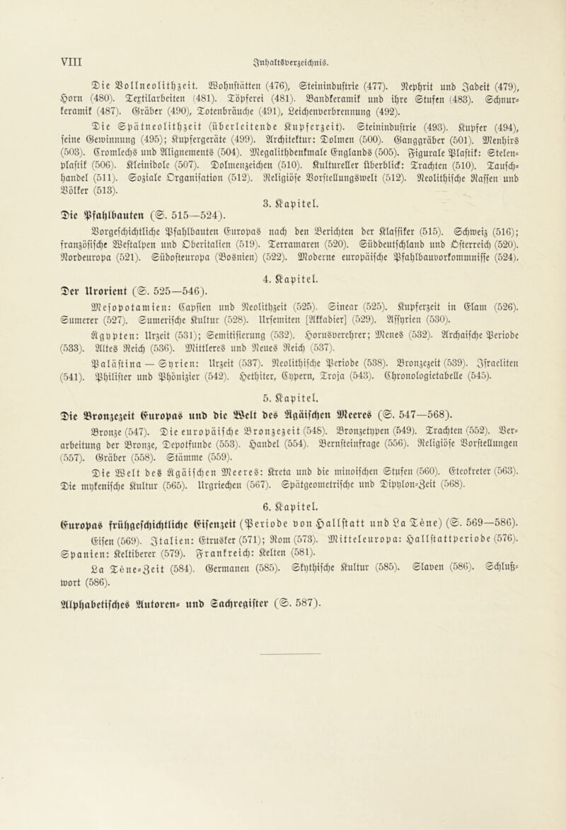 2)te SSüIIneoIit^geit. SSo^nftätten (476), ©teininbuftrie (477). 97eb^rit unb Soweit (479), §Drn (480). S^ejtilarbeiten (481). STöpferei (481). $8anbferamif unb tpre ©tufcn (483). 0(inur= feramif (487). ©räbcr (490), Xotenbräucpe (491), ßetcpenberbrennung (492). ^te ©pätneontpgeit (überlcitenbe ^upfcrgeit). ©teininbuftrie (493). tupfer (494), feine ©emtnnung (495); ^upfergernte (499). Slrcpiteftur: Dolmen (500). ©anggräber (501). 21?enptr§ (503). ©rontlecpS unb SnignementS (504). Sltegalitpbenfmale ©ngIonb§ (505). g-igurale ^laftif: ©telen= plaftif (506). tleinibole (507). ^olmengetcpen (510). kultureller überblicf: ^racpteu (510). 2^aufcp= paubel (511). ©o^iale ©rgauifotiou (512). Sfteligiöfe SSorftellungStnelt (512). ^teoIitpifcEie Staffen unb lloller (513). 3. kopitel. fpfa()tbautcn (©. 515—524). 25Drgefcbid)tItd)e 5pfof)lbauteu ©uropa? uai^ ben $8ericf)teu ber klaffifer (515). ©cptuets (516); frougDfifc^c 2BeftaIpeu unb Dberitatieu (519). S^erramareu (520). ©übbeutfcptaub unb Öfterreid) (520). S^orbeuropa (521). ©übofteuropa (SSoSuien) (522). SJtoberue europötfdje ^^^faplbnuüDrfomuiuiffe (524). 4. kapitel. ^er llroHcnt (©. 525—546). 21tefopotamieu: ©apfien unb Steolitpseit (525). ©iuear (525). kupfergeit tu ©laut (526). ©unterer (527). ©unterifd)e kuttur (528). llrfeutiteu [Stffabier] (529). SIffprieu (530). Ötgppteu: llrgeit (531); ©emitifieruug (532). .S^oruSUereprer; SJteueS (532). Sfrcpaifd^e ^ertobe (533). 21[te§ Steicp (536). 2)ttttlere§ unb 2teue§ 9teid) (537). iflaläfttua — ©prieu: llrgeit (537). 2teolitpifd)e ^criobe (538). Sroujeaeit (539). Sfraeliteu (541). ^)5pilifter unb ^Ipöuisier (542). i^etpiter, ©pperu, Srofa (543). ©prouologietabelle (545). 5. kapitel. ^te ©tottjcseit ©uropa^ unb btc bc$ ^Igätfcpcn 91?ccrc^ (@. 547—568). SSrouje (547). ® ie eti r o p äif d) e ^.8 ro u 3 eä e11 (548). Sronsetppeu (549). Xracpteu (552). )ßer= arbeituug ber SBrouae, ^Depotfunbe (553). §aubel (554). 23erufteinfrage (556). Steligiöfe SSorfteauugeu (557). ©rnber (558). ©tämuie (559). ®te Söelt be§ 2tgätfd}eu Where§: kreta unb bte tutuotfdjeu ©tufeu (560). ©teofreter (563). 2)ie mpfenifdje kultur (565). llrgriecpeu (567). ©pätgeometrifcpe unb ®tppIou=3eit (568). 6. kapitel. ©uropa^ früp0cfditd)tltdic ©tfcnjcit (^eriobe öon C)oH[tatt unb Sa ^ene) (©. 569—586). ©ifeu(569). Italien: ©truSfer (571); 2tout (573). Sltitteleuropa: ^allftattperiobe (576). ©pauieu: keltiberer (579). ^raufreid): ketten (581). 2a Xeue=3eit (584). ©erutaueu (585). ©fptpifcpe kultur (585). ©laben (586). ©^tup= U)ort (586). 'illppttbetifcpc^ Stutovcn* unb ©acprcgiftcv (©. 587).