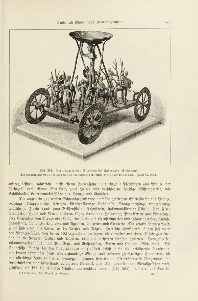 ?lbb. 396. 33ron5cluagcn bon Strettiücg bei i^ubenburg (Steiennarf). Xtc SBagenpIatte ift 31 cm lang nnb 19 cm breit, bie loeiblidje 2)MtteIfigur 23 cm botb- [9ia(b W. 'liucb-] ouftrag 6e[i^en, ga^Ireidje, incift eifcrite Con^enfpi^en unb einzelne auo ®ron5c, ber 9}?e^r§a^l uad) eiferne ©treitäjte, jiüei §elme imb berfdjiebene fonflige d^üftl^tg§tci^e, loie (Sc^ilbbucfet, Ceberraamgbefdjiäge au§ SBron^e unb äf)n(id)e§. !5)ie ungemein 5ai)lreid)en (Sc^mncfgegenflänbe nmfaffen getriebene ©ürtelbledje an§ 33ron5e, ©eräuge (Sltapperbtedje, ^ettd^en, forbdjenförniige 5lnf)nngfel, (2tangengef)änge, trnpe5förmige “iBIöttdjen), gibeln (nnb jmar Sridenfibeln, Sl'nijnfibeln, tjalbmoubförmige g-ibeln, fet)r feiten 2:ierfibeln), §Qar= nnb ©emanbimbeln, Dfjrv 5Irm= nnb .7^nl§ringe, ^:).n-nnffetten Qn§ 9^ingeIdjen ober ©eminben öon SBron^e ober ©olb, ebenfoldje on§ 93ernfteinperlen nnb ©In^ringeldjen, ^tnöpfe, 33efQ^ftüde, 53otit)äjte, (£d)Iief5en nnb ^Igroffen, ‘'^Mn^etten nnb 9lntnlette. 2)ie relatio feltenen 9i'crf= geitge finb meift ou^ (Sifen, fo bie 9J?cffer unb 9tägel. .s~‘)errlid)e STnnftmerfe finben fid) unter ben ^Bronjegefö^en, oon benen 182 ©jeinplore norliegen, bie entmeber aii!? einem 'Stüde getrieben finb, fo bie fleineren 33edjer nnb Sdjalen, ober an§ mehreren forgfam genieteten 93ron5eftrcifen 5nfommengefe|t finb, mie ^^^runffeffel nnb SReifensiften, 5Safen nnb .<lnnnen (2lbb. 393). T^ie Songefö^e fonben bei ben 2Ui§grnbnngen in ,J)aIIftatt felbft nidjt bie gebiif)renbe 53ead)tnng, mir fennen i^rer ober feilte eine erftounlidje 9)?engc nu§ nnberen gleid)3eitigen gunborten, bie mir oHerbingS fonm 311 ftreifen bermögen. ®al)on lieferten in 9iieberöfterieid) Stn(mnborf nnb ©emeinleborn eine intereffonte pohjdjrorne Sl’eromif, 311111 Seil nnoerfennbnr 99ietolIgefäf5en nQdj= gebilbet, bie für bie (inneren Sllaffen nnerreidjbor moren (2lbb. 394). l^tnlerei auf Son be= Oberin ater, Ter 2)lenfdi ber SBoraeit. 37