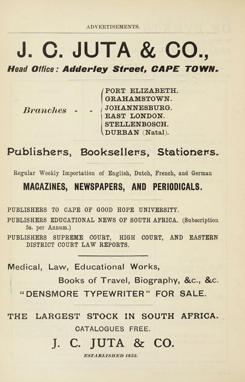 J. C. JUTA & CO., Head Office: Adder ley Street, CAPE TOWN^ PORT ELIZABETH. I GRAHAMSTOWN. I JOHANNESBURG. EAST LONDON. STELLENBOSCH. ^DURBAN (Natal). Branches Pablisheps, Bookselleps, Stationers. Regular Weekly Importation of English, Dutch, French, and German MAGAZINES, NEWSPAPERS, AND PERIODICALS. PUBLISHERS TO CAPE OF GOOD HOPE UNIVERSITY. PUBLISHERS EDUCATIONAL NEWS OF SOUTH AFRICA. (Subscription 5s. per Annum.) PUBLISHERS SUPREME COURT, HIGH COURT, AND EASTERN DISTRICT COURT LAW REPORTS. Medical, Law, Educational Works, Books of Travel, Biography, Scc., &c. ' ‘^DENSMORE TYPEWRITER” FOR SALE. THE LARGEST STOCK IN SOUTH AFRICA. CATALOGUES FREE. J. C. JUTA Sc CO ESTABLISHED 1833.