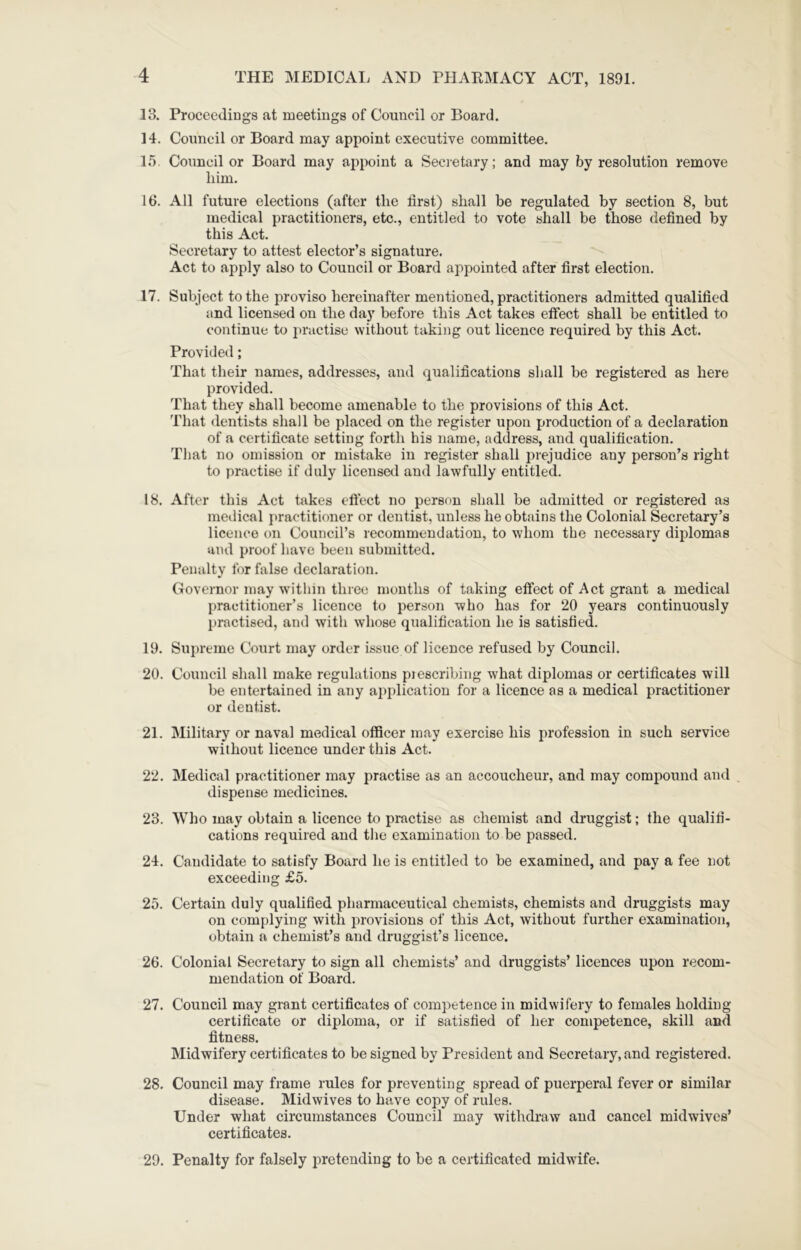 13. Proceedings at meetings of Council or Board. 14. Council or Board may appoint executive committee. 15. Council or Board may appoint a Seci etary; and may by resolution remove him. 16. All future elections (after the first) shall be regulated by section 8, but medical practitioners, etc., entitled to vote shall be those defined by this Act. Secretary to attest elector’s signature. Act to apply also to Council or Board appointed after first election. 17. Subject to the proviso hereinafter mentioned, practitioners admitted qualified and licensed on the day before this Act takes effect shall be entitled to continue to practise without taking out licence required by this Act. Provided; That their names, addresses, and qualifications shall be registered as here provided. That they shall become amenable to the provisions of this Act. That dentists shall be placed on the register upon production of a declaration of a certificate setting forth his name, address, and qualification. That no omission or mistake in register shall prejudice any person’s right to practise if duly licensed and lawfully entitled. 18. After this Act takes eficct no person shall be admitted or registered as medical practitioner or dentist, unless he obtains the Colonial Secretary’s licence on Council’s recommendation, to whom the necessary diplomas and proof have been submitted. Penalty for false declaration. Governor may within three months of taking effect of Act grant a medical practitioner’s licence to person who has for 20 years continuously practised, and with whose qualification he is satisfied. 19. Supreme Court may order issue of licence refused by Council. 20. Council shall make regulations piescribing what diplomas or certificates will be entertained in any application for a licence as a medical practitioner or dentist. 21. Military or naval medical officer may exercise his profession in such service without licence under this Act. 22. Medical practitioner may practise as an accoucheur, and may compound and dispense medicines. 23. Who may obtain a licence to practise as chemist and druggist; the qualifi- cations required and the examination to be passed. 24. Candidate to satisfy Board he is entitled to be examined, and pay a fee not exceeding £5. 25. Certain duly qualified pharmaceutical chemists, chemists and druggists may on complying with provisions of this Act, without further examination, obtain a chemist’s and druggist’s licence. 26. Colonial Secretary to sign all chemists’ and druggists’ licences upon recom- mendation of Board. 27. Council may grant certificates of competence in midwifery to females holding certificate or diploma, or if satisfied of her competence, skill and fitness. Midwifery certificates to be signed by President and Secretary, and registered. 28. Council may frame rules for preventing spread of puerperal fever or similar disease. Midwives to have copy of rules. Under what circumstances Council may withdraw and cancel midwives’ certificates. 29. Penalty for falsely pretending to be a certificated midwife.