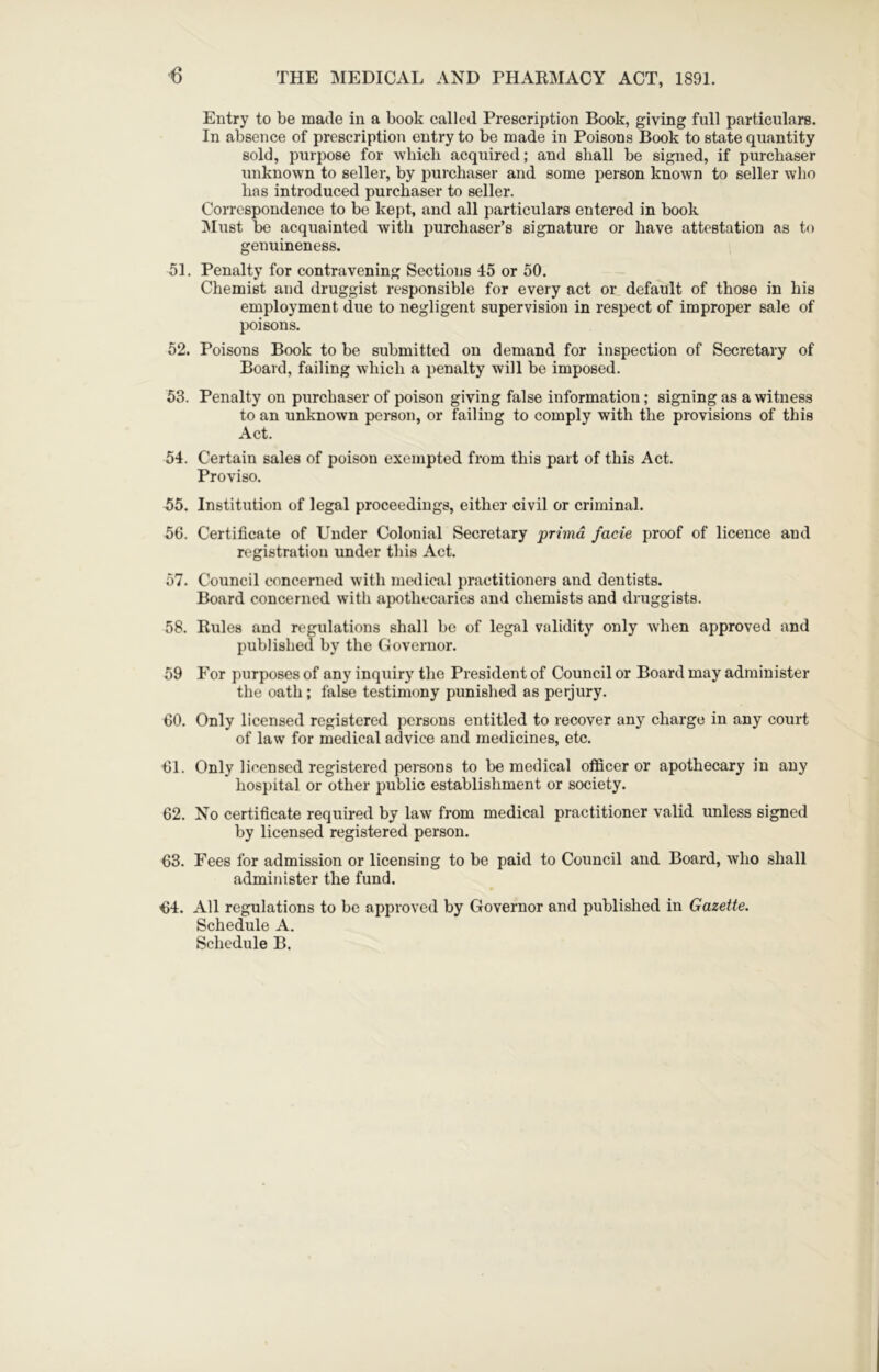 Entry to be made in a book called Prescription Book, giving full particulars. In absence of prescription entry to be made in Poisons Book to state quantity sold, purpose for winch acquired; and shall be signed, if purchaser unknown to seller, by purchaser and some person known to seller who has introduced purchaser to seller. Correspondence to be kept, and all particulars entered in book !Must be acquainted with purchaser’s signature or have attestation as to genuineness. 51. Penalty for contravening Sections 45 or 50. Chemist and druggist responsible for every act or default of those in his employment due to negligent supervision in respect of improper sale of poisons. 52. Poisons Book to be submitted on demand for inspection of Secretary of Board, failing which a penalty will be imposed. 53. Penalty on purchaser of poison giving false information; signing as a witness to an unknown person, or failing to comply with the provisions of this Act. 54. Certain sales of poison exempted from this part of this Act. Proviso. 55. Institution of legal proceedings, either civil or criminal. 56. Certificate of Under Colonial Secretary primd facie proof of licence and registration under this Act. 57. Council concerned with medical practitioners and dentists. Board concerned with apothecaries and chemists and druggists. 58. Rules and regulations shall be of legal validity only when approved and published by the Governor. 59 For purposes of any inquiry the President of Council or Board may administer the oath; false testimony punished as perjury. 60. Only licensed registered persons entitled to recover any charge in any court of law for medical advice and medicines, etc. 61. Only licensed registered persons to be medical officer or apothecary in any hospital or other public establishment or society. 62. No certificate required by law from medical practitioner valid unless signed by licensed registered person. 63. Fees for admission or licensing to be paid to Council and Board, who shall administer the fund. 64. All regulations to be approved by Governor and published in Gazette. Schedule A. Schedule B.