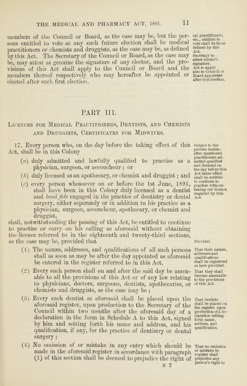 members of the Council or Board, as tlie case may be, but the per- sons entitled to vote at any such future election shall be medical practitioners or chemists and druggists, as the case may be, as defined by this Act. The Secretary of the Council or Board, as the case may be, may attest as genuine the signature of any elector, and the pro- visions of this Aet shall apply to the Council or Board and the members thereof respectively who may hereafter be appointed or elected after such first election. PABT 111. Lr'exces for Medical PRACTrnoxER.s, Dentists, and Chemists AND DrUGOISTS, CERTIFICATES FOR MiDWIVES. 17. Every person who, on the day before the taking elfect of this Act, shall be in this Colony {a) duly admitted and lawfully ({ualified to practise as a physician, surgeon, or accoucheur ; or (/>) duly licensed as an apothecary, or chemist and druggist; and (r) every person whosoever on or before the 1st June, 1891, shall have been in this Colony duly licensed as a dentist and bond fide engaged in the practice of dentistry or dental surgery, either separately or in addition to his practice as a physician, surgeon, accoucheur, .apothecary, or chemist and druggist, shall, notwithstanding the pas.sing of this Act, be entitled to continue to practise or carry on his calling as aforesaid without obtaining the licence referred to in the eighteenth and twenty-third sections, as the case may be, provided that (1) The names, addresses, and (pialifications of all such persons shall as soon as may be after tlie day appointed as aforesaid be entered in the register referred to in this Act. (2) Every such person shall on and after the said day be amen- able to all the provisions of this Act or of any law relating to physicians, doctors, surgeons, dentists, apothecaries, or chemists and druggists, as the case may be ; (:>) Every such dentist as aforesaid shall be placed upon the aforesaid register, upon production to the Secretary of the Council within two months after the aforesaid day of a declaration in the form in Schedule A to this Act, signed by him and setting forth his name and address, and his ({ualification, if any, for the })ractice of dentistry or dental surgery ; (4) No omission of or mistake in any entry which should be made in the aforesaid register in accordance with paragraph (1) of this section shall be deemed to prejudice the right of n 2 cal practitioners, etc., entitled to vote shall be those defined by this Act. Secretary to attest elector’s signature. Act to apply also to Council or Board appointed after first election. Subject t<j the proviso herein- after mentioneci practitioners ad- mitteii qualified and licensed on the ilay before this Act takes effect shall be entitle.1 to continue to practise without taking out licence reQuire.1 by this Act Provided That their names, addres-ses and qualifications shall l)e registered 118 here providetl. That they shall become amenable to the jirovislons of this Act. That dentists shall be place.1 on the register upon prcKlnctiou of a de- claration setting forth name, address, and qualification. That no omission or mistake in register shall prejuilice any person’s right to