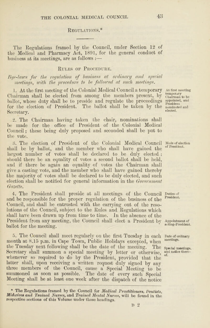 415 Regulatioxr.* 'riie Regulations framed by the Council, under Section 12 of the Medical and Pharmacy Act, 1801, for the general conduct of business at its meetings, are as follows :— Rules of PRocEnruE. r>!/('-1atrs for flip rofivlation of hifsiiipss< at ordiiuinj (nul spprial mpptmf/s, with flip procpdurp to bp follourd (d fiuch mcptinf/s. 1. At the first meeting of the Colonial Medical Council a temporary Cludi-man shall be elected from among the members ])resent, by ballot, whose duty shall be to preside and regulate the proceedings for the election of President. The ballot shall be taken by the Secretary. 2. The Chairman having taken the chair, nominations shall be made for the office of Jh’esident of the Colonial Medical Council; these being duly proposed and seconded shall be put to the vote. 2>. The election of President of the Colonial Medical Council shall be by ballot, and the member who shall have gained the largest number of votes shall be declared to be duly elected : should there be an equality of votes a second ballot shall be held, and if there be again an equality of votes the Chairman shall giN'e a casting vote, and the member who shall have gained thereby the majority of votes shall be declared to be duly elected, and such election shall be notified for general information in the (lorpnimpnt (rdZettP. 4. The President shall preside at all meetings of the Council and be responsible for the proper regulation of the business of the Council, and shall be entrusted with the carrying out of the reso- lutions of the Council, subject to the Jtules and Regulations which shall have been drawn up from time to time. Jn the absence of the President from any meeting, the Council shall elect a President by ballot for the meeting. f). The Council shall meet regularly on the first Tuesday in each month at 8.15 p.m. in Cape Town, Public Holidays excepted, when the Tuesday next following shall be the date of tlie meeting. The Secretary shall summon a special meeting by letter or otherwise, whenever so required to do by the President, provided that the latter shall, upon receiving a written i-equest duly signed by any three members of the Council, cause a Special JMeeting to be summoned as soon as possible. The date of every such Special Meeting shall be at least one week after the dispatch of the notice * The Kegulations framed by the Council for Medical VracHtioners, Dentists, Midwives and Trained Nurses, and Trained Mental Nurses, will be found in the respective sections of this Volume under those headings. At tirst meeting temporary Cliaimiaii to be appointe<l, and l^resideru nominated and elected. l^Iode of election of President. Duties of President. Appointment of actlug-President. Date of oixlinary meetings. Si>6cial meetings, and notice there- of.