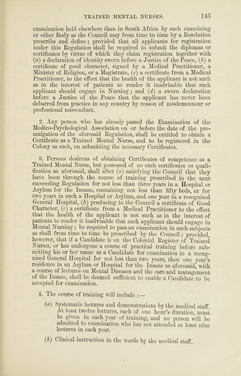 examination held elsewhere than in South Africa by such examining or other Body as the Council may from time to time hy a Resolution prescribe and define ; provided that all applicants for registration under this Regulation shall he required to submit the diplomas or certificates by virtue of which they claim registration together with (a) a declaration of identity sworn before a Justice of the Peace, (d) a certificate of good character, signed by a Medical Practitioner, a Minister of Religion, or a ]\Iagistrate, (c) a certificate from a Medical Practitioner, to the effect that the health of the applicant is not such as in the interest of patients to render it inadvisable that such applicant should engage in Nursing ; and (d) a s’svorii declaration before a Justice of the Peace that the applicant has never been debarred from practice in any country by reason of misdemeanour or professional misconduct. 2. Any person who has already piissed the Examination of the Medico-Psychological Association on or before the date of the pro- mulgation of the aforesaid Regulation, shall be entitled to obtain a Certificate as a Trained IMental Nurse, and to be registered in the Colony as such, on submitting the necessary Certificates. 3. Persons desirous of obtaining Certificates of competence as a Trained Mental Nurse, but possessed of no such certificates or quali- fication as aforesaid, shall after (a) satisfying the Council that they have been through the course of training prescribed in the next succeeding Regulation for not less than three years in a Hospital or Asylum for the Insane, containing not less than fifty beds, or for two years in such a Hospital or Asylum, and one year in a recognised General Hospital, (J) producing to the Council a certificate of Good Character, (c) a certificate from a Medical Practitioner to the effect that the health of the applicant is not such as in the interest of patients to render it inadvisable that such applicant should engage in Mental Nursing ; be required to pass an examination in such sulqects as shall from time to time be prescribed by the Council; provided, however, that if a Candidate is on the Colonial Register of Trained Nurses, or has undergone a course of practical training before sub- mitting his or her name as a Candidate for examination in a recog- nised General Hospital for not less than two years, then one year’s residence in an Asylum or Hospital for the Insane as aforesiiid, with a course of lectures on Mental Hiseases and the care and management of the Insane, shall be deemed sufficient to enable a Candidate to be accepted for examination. 4. The course of training will include :— (a) Systematic lectures and demonstrations by the medicid stuff. At least twelve lectures, each of one hour’s duration, must be given in each year of training, and no person will be admitted to examination who has not attended at least nine lectures in each year. (d) Clinical instruction in the wards by the medical staff.