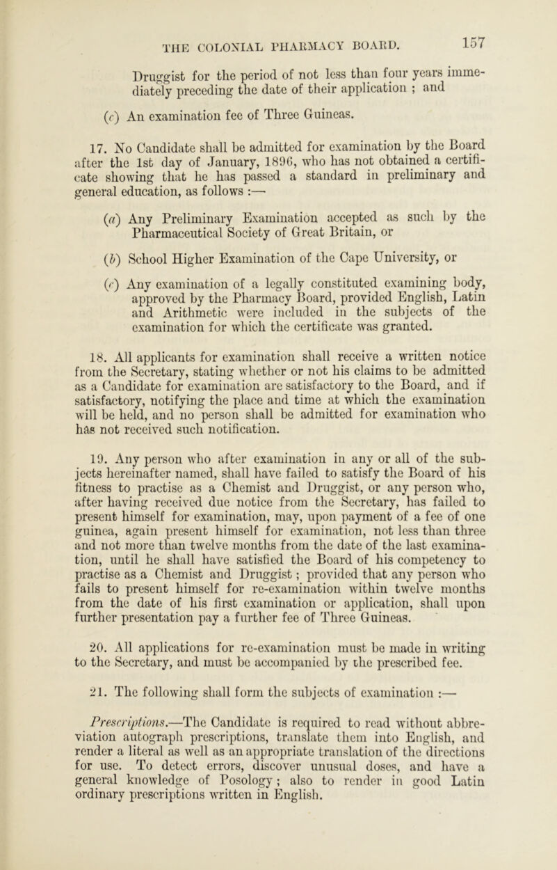 Druggist for the period of not less than four years imme- diately preceding the date of their application ; and (r) An examination fee of Three Guineas. 17. No Candidate shall he admitted for examination by the Board after the 1st day of January, 189G, who has not obtained a certifi- cate showing that he has passed a standard in preliminary and general education, as follows :—■ (r/) Any Preliminary Examination accepted as such by the Pharmaceutical Society of Great Britain, or (h) School Higher Examination of the Cape University, or 0 ) Any examination of a legally constituted examining body, approved by the Pharmacy lloard, provided English, Latin and Arithmetic were included in the subjects of the examination for which the certificate w'as granted. 18. All applicants for examination shall receive a written notice from the Secretary, stating whether or not his claims to be admitted as a Candidate for examination are satisfactory to the Board, and if satisfactory, notifying the place and time at which the examination will be held, and no person shall be admitted for examination who has not received such notification. 19. Any person who after examination in any or all of the sub- jects hereinafter named, shall have failed to satisfy the Board of his fitness to practise as a Chemist and Druggist, or any person who, after having received due notice from the Secretary, has failed to present himself for examination, may, upon payment of a fee of one guinea, again present himself for examination, not less than three and not more than twelve months from the date of the last examina- tion, until he shall have satisfied the Board of his competency to practise as a Chemist and Druggist; provided that any person who fails to present himself for re-examination within twelve months from the date of his first examination or application, shall upon further presentation pay a further fee of Three Guineas. 20. All applications for re-examination must bo made in writing to the Secretary, and must be accompanied by the prescribed fee. 21. The following shall form the subjects of examination :— Prescriptions.—The Candidate is required to read without abbre- viation autograph prescriptions, translate them into English, and render a literal as well as an appropriate translation of the directions for use. To detect errors, discover unusual doses, and have a general knowledge of Posology; also to render in good Latin ordinary prescriptions written in English.