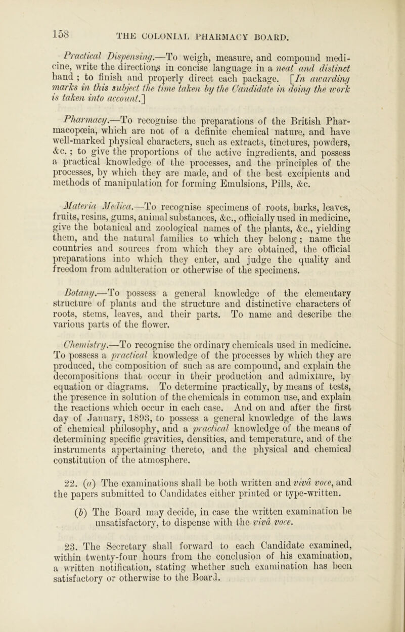 Practical Dispensing.—To weigh, measure, and compound medi- cine, write the direction^ in concise language in a neat and distinct hand ; to finish and properly direct each package. \_In mvarding marks in this suhject the time taken hy the Candidate in doing the icork IS taken into account.^ Phannacg.—To recognise the preparations of the British Phar- macopoeia, which are not of a definite chemical nature, and have well-marked physical characters, such as extracts, tinctures, powders, &c.; to^ give the proportions of the active ingredients, and possess a practical knowledge of the processes, and the principles of the processes, by which they are made, and of the best excipients and methods of manipulation for forming Emulsions, Pills, &c. Materia Medica.—To recognise specimens of roots, barks, leaves, fruits, resins, gums, animal substances, &c., officially used in medicine, give the botanical and zoological names of the plants, &c., yielding them, and the natural families to which they belong; name the countries and sources from which they are obtained, the official preparations into which they enter, and judge the quality and freedom from adulteration or otherwise of the specimens. Botany.—To possess a general knowledge of the elementary structure of plants and the structure and distinctive characters of roots, stems, leaves, and their parts. To name and describe the various parts of the flower. Chemistry.—To recognise the ordinary chemicals used in medicine. To possess a practical knowledge of the processes by which they are produced, the composition of such as are compound, and explain the decompositions that occur in their production and admixture, by equation or diagrams. To determine practically, by means of tests, the presence in solution of the chemicals in common use, and explain the reactions which occur in each case. And on and after the first day of January, 1893, to possess a general knowledge of the laws of chemical philosophy, and a practical knowledge of the means of determining specific gravities, densities, and temperature, and of the instruments appertaining thereto, and the physical and chemical constitution of the atmosphere. 22. {(i) The examinations shall be both written and viva voce, and the papers submitted to Candidates either printed or type-written. (J) The Board may decide, in case the written examination be unsatisfactory, to dispense with the viva voce. 23. The Secretary shall forward to each Candidate examined, within twenty-four hours from the conclusion of his examination, a written notification, stating whether such examination has been satisfactory or otherwise to the Board.