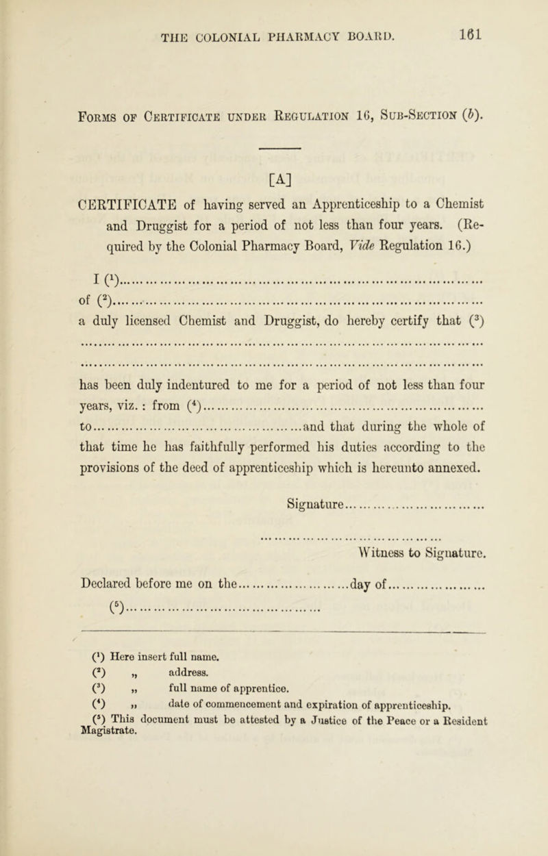 Forms of Certificate under Regulation 1G, Sub-xSection (b). [A] CERTIFICATE of having served an Apprenticeship to a Chemist and Druggist for a period of not less than four years. (Re- quired by the Colonial Pharmacy Board, Vide Regulation 16.) I (^) of (^) a duly licensed Chemist and Druggist, do hereby certify that (^) has been duly indentured to me for a period of not less than four years, viz. : from (^) to and that during the whole of that time he has faithfully performed his duties according to the provisions of the deed of apprenticeship which is hereunto annexed. Signature Witness to Signature. Declared before me on the day of « (* *) Here insert full name. (’) „ address. (’) „ full name of apprentice. (*) f> Gate of commencement and expiration of apprenticeship. (D This document must be attested by a Justice of the Peace or a Resident Magistrate.