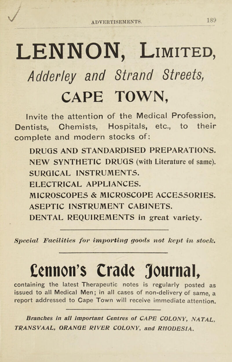 LENNON, Limited, Adder ley and Strand Streets, CAPE TOWN, Invite the attention of the Medical Profession, Dentists, Chemists, Hospitals, etc., to their complete and modern stocks of: DRUGS AND STANDARDISED PREPARATIONS. NEW SYNTHETIC DRUGS (with Literature of same). SURGICAL INSTRUMENTS. ELECTRICAL APPLIANCES. MICROSCOPES & MICROSCOPE ACCESSORIES. ASEPTIC INSTRUMENT CABINETS. DENTAL REQUIREMENTS in great variety. Special Facilities for imjiovting goods not kept in stock. Ceimon’s Craae Journal, containing the latest Therapeutic notes is regularly posted as issued to all Medical Men; in all cases of non-delivery of same, a report addressed to Cape Town will receive immediate attention. Branches in all important Centres of CAPE COLONY, NATAL, TRANSVAAL, ORANQE RIVER COLONY, and RHODESIA.