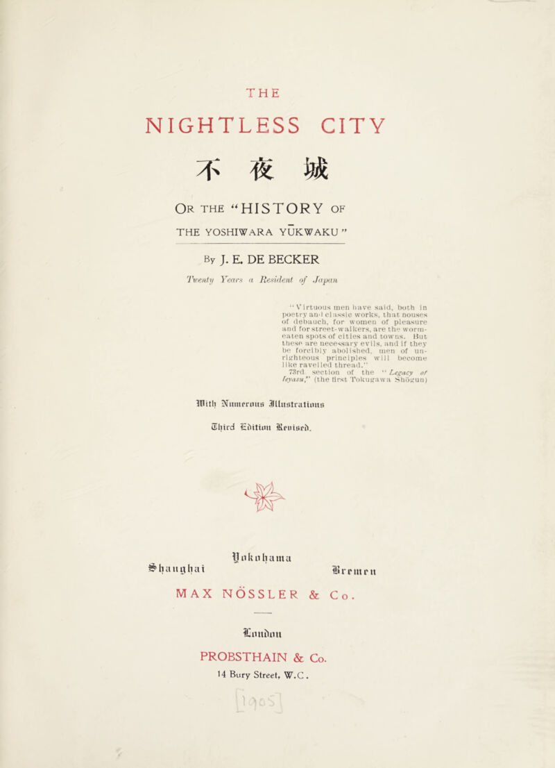 THE NIGHTLESS CITY yf ® Wt Or the HISTORY of THE YOSHIWARA YUKWAKU ” By J. E. DE BECKER Twenty Years a Resident of Japan “ Virtuous men have said, both in poetry and classic works, that nouses of debauch, for women of pleasure and for street-walkers, are the worm- eaten spots of cities and towns. But these are necessary evils, and if they be forcibly abolished, men of un- righteous principles will become like ravelled thread.” 73rd section of the “ Legacy of feyasu,” (the lirst Tokiurawa Shogun) initli Nuntmiua .iJllmitralimm Ehird tiiitiuu iRruiaril. i? h a it g h a i Ij n li n It a m a r r in r u MAX NOSSLER & Co ICntiiUm PROBSTHAIN & Co. 14 Bury Street, W.C .