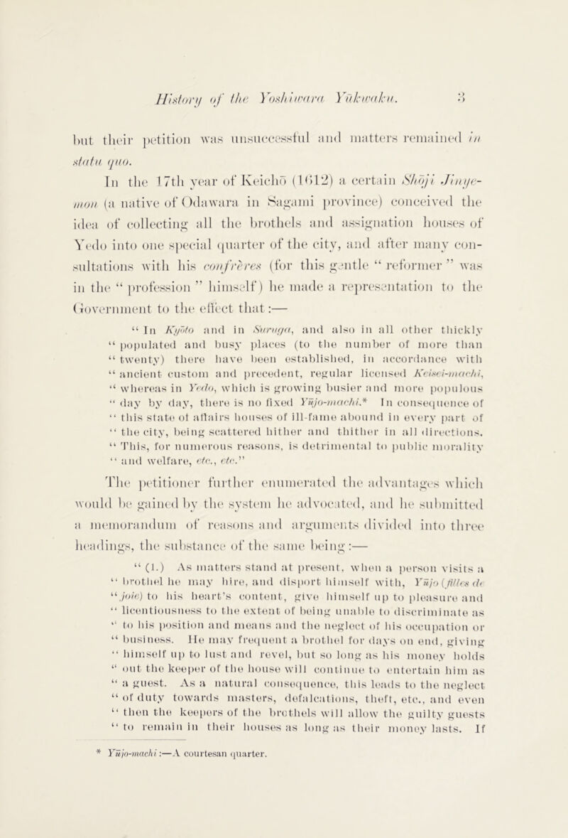 *) but their petition was unsuccessful and matters remained in statu quo. In the 17th year of Keiclio (1012) a certain Shoji Jinye- moti (a native of Odawara in Saga mi province) conceived the idea of collecting all the brothels and assignation houses of Yedo into one special quarter of the city, and after many con- sultations with his confreres (for this gentle “ reformer ” was in tlu* “ profession ” himself) he made a representation to the (Tovermnent to the effect that:— “ In Kyoto and in Suruc/a, and also in ail other thickly “ populated and busy places (to the number of more than “ twenty) tliere have been established, in accordance with “ ancient custom and precedent, regular licensed Keisei-mac/ii, “ whereas in Yedo, which is growing busier and more populous “ day by day, there is no fixed Yujo-maeki* In consequence of “ this state of affairs houses of ill-fame abound in every part of “ the city, being scattered hither and thither in all directions. “ This, for numerous reasons, is detrimental to public morality “ and welfare, etc., etc. The petitioner further enumerated the advantages which would be gained bv tin* system lu* advocated, and he submitted a memorandum of reasons and arguments divided into three headings, the substance of the same being:— “ (1.) As matters stand at present, when a person visits a “ brothel he may hire, and disport himself with, Yujo(tiltcsd( “ joie) to his heart’s content, give himself up to pleasure and “ licentiousness to the extent of being unable to discriminate as 11 to liis position and means and the neglect of his occupation or “ business. He may frequent a brothel for days on end, giving “ himself up to lust and revel, but so long as his money holds “ out the keeper of the house will continue to entertain him as “ a guest. As a natural consequence, this leads to the neglect “ of duty towards masters, defalcations, theft, etc., and even tl then the keepers of the brothels will allow the guilty guests “ to remain in their houses as long as their money lasts. If * Yujo-machi:—A courtesan quarter.