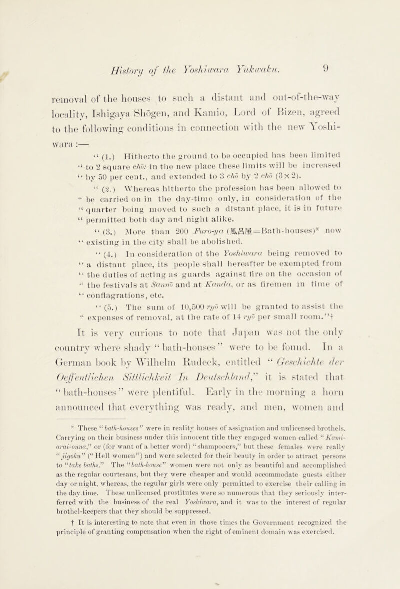 removal of tlie houses to sue* 11 a distant and out-oi-tlie~\\a\ locality, Ishigava SliOgen, and Kamio, Lord of I>izen, agreed to the following conditions in connection with the new ^ oshi- wara :— “ (1.) Hitherto the ground to he occupied lias been limited “ to 2 square cho: in the new place these limits will be increased “ by 50 per cent., and extended to 3 chd by 2 chd (3x2). “ (2.) Whereas hitherto the profession has been allowed to “ be carried on in the day-timo only, in consideration of the “ quarter being moved to such a distant place, it is in future “ permitted both day and night alike. “(3.) More than 200 Furo-ya (JiL&M = Bath-houses)* now “ existing in the city shall be abolished. “ (4.) In consideration ot the Yoshiwara being removed to “a distant place, its people shall hereafter be exempted from ‘‘ the duties of acting as guards against lire on the occasion of “ the festivals at Sannd and at Kanda, or as firemen in time of “ conflagrations, etc. “(5.) The sum of 10,500 ryd will be granted to assist the “ expenses of removal, at the rate of 1 1 ryd per small rooni.! It is very curious to note that Japan was not the only country where shady “bath-houses” were to be found. In a German hook by Wilhelm Rudeck, entitled “ Gesc/uchte der Oeffenthclien Stilltchkeif In Deutschland, it is stated that “bath-houses” were plentiful. Early in the morning a horn announced that everything was ready, and men, women and * These 11 bath-houses” were in reality houses of assignation and unlicensed brothels. Carrying on their business under this innocent title they engaged women called “ Kami- arai-onna” or (for want of a better word) “ shampooers,” but these females were really “ jigoku” (“Hell women”) and were selected for their beauty in order to attract persons to “take baths” The “bath-house” women were not only as beautiful and accomplished as the regular courtesans, but they were cheaper and would accommodate guests either day or night, whereas, the regular girls were only permitted to exercise their calling in the day.time. These unlicensed prostitutes were so numerous that they seriously inter- ferred with the business of the real Yosliivara, and it was to the interest of regular brothel-keepers that they should be suppressed. t It is interesting to note that even in those times the Government recognized the principle of granting compensation when the right of eminent domain was exercised.