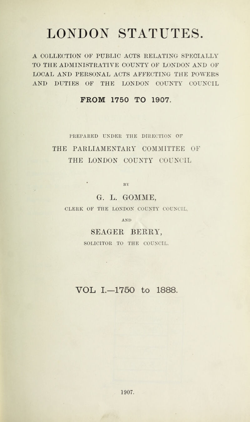 A COLLECTION OF PUBLIC ACTS BELATING SPECIALLY TO THE ADMINISTRATIVE COUNTY OF LONDON AND OF LOCAL AND PERSONAL ACTS AFFECTING THE POWERS AND DUTIES OF THE LONDON COUNTY COUNCIL FROM 1750 TO 1907. PREPAEED UNDEPt THE DIRECTIOX OF THE PARLIAMENTARY COMMITTEE OF THE LONDON COUNTY COUNCIL BY G. L. GOMME, ■CLERK OF THE LONDON COUNTY COUNCIL. AND SEAGER BERRY, SOLICITOR TO THE COUNCIL. VOL I.—1750 to 1888.