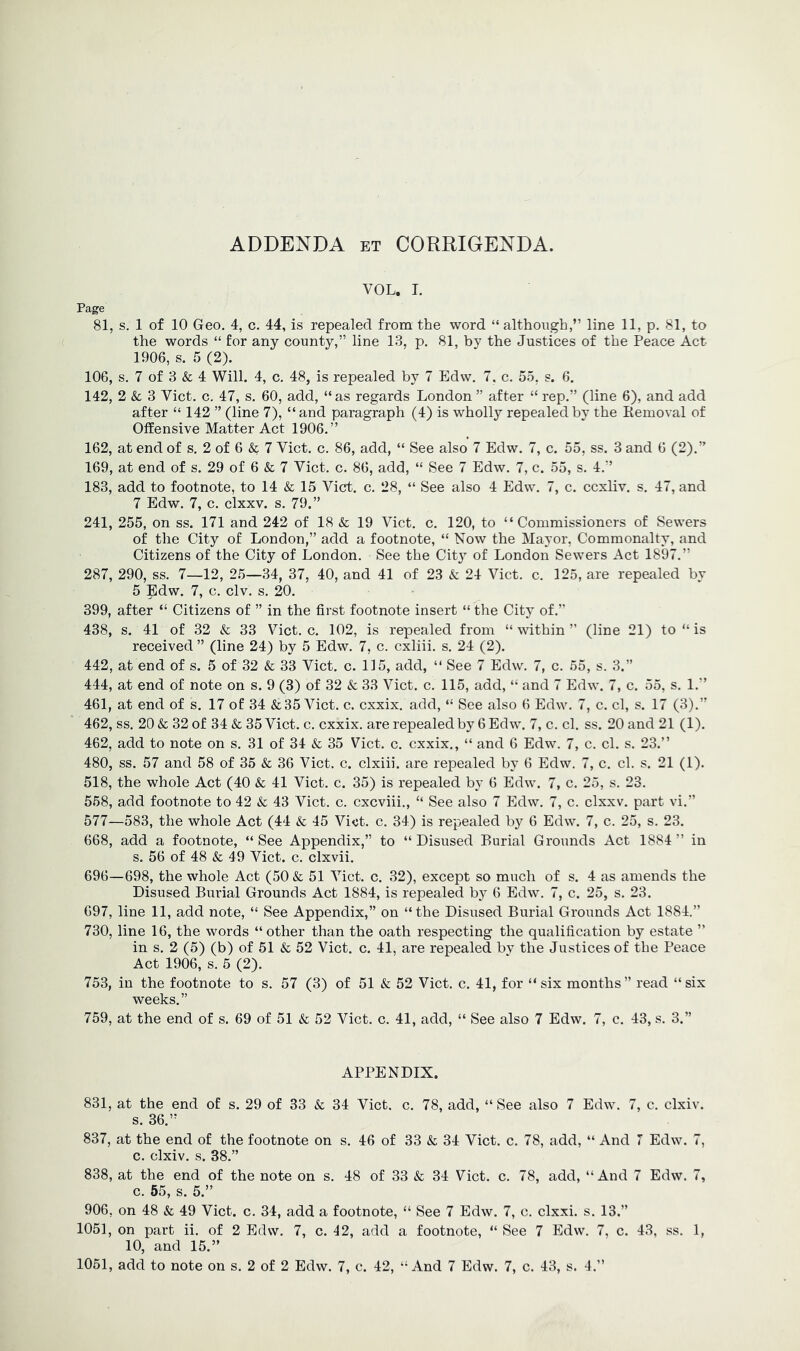 ADDENDA et CORRIGENDA. VOL. L Page 81, s. 1 of 10 Geo. 4, c. 44, is repealed from the word “ although,” line 11, p. 81, to ( the words “ for any county,” line 13, p. 81, by the Justices of the Peace Act 1906, s. 5 (2). 106, s. 7 of 3 & 4 Will. 4, c. 48, is repealed by 7 Edw. 7, c. 55, s. 6. 142, 2 & 3 Viet, c, 47, s. 60, add, “as regards London ” after “ rep.” (line 6), and add after “ 142 ” (line 7), “and paragraph (4) is wholly repealed by the Kemoval of Offensive Matter Act 1906.” 162, at end of s. 2 of 6 & 7 Viet. c. 86, add, “ See also 7 Edw. 7, c. 55, ss. 3 and 6 (2).” 169, at end of s. 29 of 6 & 7 Viet. c. 86, add, “ See 7 Edw. 7, c. 55, s. 4.” 183, add to footnote, to 14 & 15 Viet. c. 28, “ See also 4 Edw. 7, c. eexliv. s. 47, and 7 Edw. 7, c. clxxv. s. 79.” 241, 255, on ss. 171 and 242 of 18 & 19 Viet. c. 120, to “Commissioners of Sewers of the City of London,” add a footnote, “ Now the Mayor, Commonalty, and Citizens of the City of London. See the City of London Sewers Act 1897.” 287, 290, ss. 7—12, 25—34, 37, 40, and 41 of 23 & 24 Viet. c. 125, are repealed by 5 |ldw. 7, c. civ. s. 20. 399, after “ Citizens of ” in the first footnote insert “ the City of.” 438, s. 41 of 32 & 33 Viet. c. 102, is repealed from “ within ” (line 21) to “ is received ” (line 24) by 5 Edw. 7, c. cxliii. s. 24 (2). 442, at end of s. 5 of 32 & 33 Viet. c. 115, add, “ See 7 Edw. 7, c. 55, s. 3.” 444, at end of note on s. 9 (3) of 32 & 33 Viet. c. 115, add, “ and 7 Edw. 7, c. 55, s. 1.” 461, at end of s. 17 of 34 & 35 Viet. c. cxxix. add, “ See also 6 Edw. 7, c. cl, s. 17 (3).” 462, ss. 20 & 32 of 34 & 35 Viet. c. cxxix. are repealed by 6 Edw. 7, c. cl. ss. 20 and 21 (1). 462, add to note on s. 31 of 34 & 35 Viet. c. cxxix., “ and 6 Edw. 7, c. cl. s. 23.” 480, ss. 57 and 58 of 35 & 36 Viet. c. clxiii. are repealed by 6 Edw. 7, c. cl. s. 21 (1). 518, the whole Act (40 & 41 Viet. c. 35) is repealed by 6 Edw. 7, c. 25, s. 23. 558, add footnote to 42 & 43 Viet. c. cxcviii., “ See also 7 Edw. 7, c. clxxv. part vi.” 577—583, the whole Act (44 & 45 Viet. c. 34) is repealed by 6 Edw. 7, c. 25, s. 23. 668, add a footnote, “ See Appendix,” to “ Disused Burial Grounds Act 1884 ” in s. 56 of 48 & 49 Viet. c. clxvii. 696—698, the whole Act (50 & 51 Viet. c. 32), except so much of s. 4 as amends the Disused Burial Grounds Act 1884, is repealed b}^ 6 Edw. 7, c. 25, s. 23. 697, line 11, add note, “ See Appendix,” on “the Disused Burial Grounds Act 1884.” 730, line 16, the words “other than the oath respecting the qualification by estate ” in s. 2 (5) (b) of 51 & 52 Viet. c. 41, are repealed bv the Justices of the Peace Act 1906, s. 5 (2). 753, in the footnote to s. 57 (3) of 51 & 52 Viet. c. 41, for “ six months” read “six weeks.” 759, at the end of s. 69 of 51 & 52 Viet. c. 41, add, “ See also 7 Edw. 7, c. 43, s. 3.” APPENDIX. 831, at the end of s. 29 of 33 & 34 Viet. c. 78, add, “ See also 7 Edw. 7, c. clxiv. s. 36.” 837, at the end of the footnote on s. 46 of 33 & 34 Viet. c. 78, add, “ And 7 Edw. 7, c. clxiv. s. 38.” 838, at the end of the note on s. 48 of 33 & 34 Viet. c. 78, add, “And 7 Edw. 7, c. 55, s. 5.” 906, on 48 & 49 Viet. c. 34, add a footnote, “ See 7 Edw. 7, c. clxxi. s. 13.” 1051, on part ii. of 2 Edw. 7, c. 42, add a footnote, “ See 7 Edw. 7, c. 43, ss. 10, and 15.” 1051, add to note on s. 2 of 2 Edw. 7, c. 42, “And 7 Edw. 7, c. 43, s. 4.” 1,