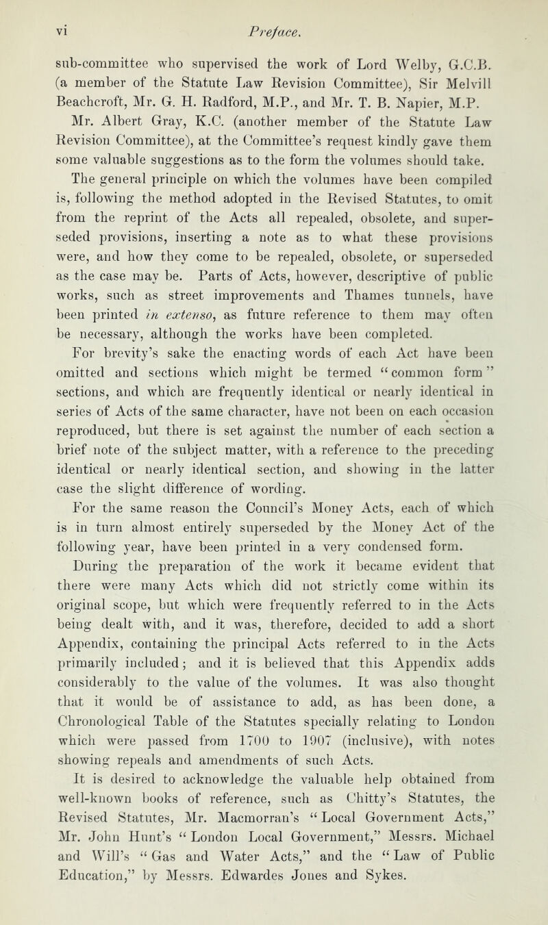 sub-committee who supervised the work of Lord Welby, G.C.B. (a member of the Statute Law Kevision Committee), Sir Melvill Beachcroft, Mr. G. H. Radford, M.P., and Mr. T. B. Napier, M.P. Mr. Albert Gray, K.C. (another member of the Statute Law Revision Committee), at the Committee’s request kindly gave them some valuable suggestions as to the form the volumes should take. The general principle on which the volumes have been compiled is, following the method adopted in the Revised Statutes, to omit from the reprint of the Acts all repealed, obsolete, and super- seded provisions, inserting a note as to what these provisions were, and how they come to be repealed, obsolete, or superseded as the case may be. Parts of Acts, however, descriptive of public works, such as street improvements and Thames tunnels, have been printed in extenso., as future reference to them may often be necessary, although the works have been completed. For brevity’s sake the enacting words of each Act have been omitted and sections which might be termed “ common form ” sections, and which are frequently identical or nearly identical in series of Acts of the same character, have not been on each occasion reproduced, but there is set against the number of each section a brief note of the subject matter, with a reference to the preceding identical or nearly identical section, and showing in the latter case the slight difference of wording. For the same reason the Council’s Money Acts, each of which is in turn almost entirely superseded by the Money Act of the following year, have been printed in a very condensed form. During the preparation of the work it became evident that there were many Acts which did not strictly come within its original scope, but which were frequently referred to in the Acts being dealt with, and it was, therefore, decided to add a short Appendix, containing the principal Acts referred to in the Acts primarily included; and it is believed that this Appendix adds considerably to the value of the volumes. It was also thought that it would be of assistance to add, as has been done, a Chronological Table of the Statutes specially relating to London which were passed from 1700 to 1907 (inclusive), with notes showing repeals and amendments of such Acts. It is desired to acknowledge the valuable help obtained from well-known books of reference, such as Chitty’s Statutes, the Revised Statutes, Mr. Macmorran’s “ Local Government Acts,” Mr. John Hunt’s London Local Government,” Messrs. Michael and Will’s ‘‘Gas and Water Acts,” and the “Law of Public Education,” by Messrs. Edwardes Jones and Sykes.