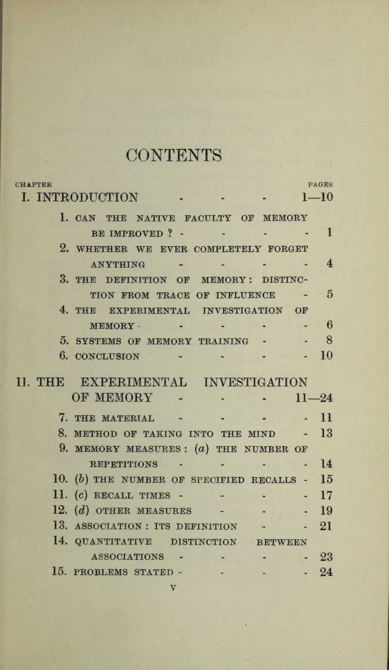 CONTENTS CHAPTER PAGES I. INTRODUCTION - - - I—10 1. CAN THE NATIVE FACULTY OF MEMORY BE IMPROVED ? - - - - 1 2. WHETHER WE EVER COMPLETELY FORGET ANYTHING - - - - 4 3. THE DEFINITION OF MEMORY: DISTINC- TION FROM TRACE OF INFLUENCE - 5 4. THE EXPERIMENTAL INVESTIGATION OF MEMORY - - - - - 6 5. SYSTEMS OF MEMORY TRAINING - - 8 6. CONCLUSION - - - - 10 11. THE EXPERIMENTAL INVESTIGATION OF MEMORY - - - 11—24 7. THE MATERIAL - - - - 11 8. METHOD OF TAKING INTO THE MIND - 13 9. MEMORY MEASURES : (a) THE NUMBER OF REPETITIONS - - - - 14 10. (6) THE NUMBER OF SPECIFIED RECALLS - 15 11. (c) RECALL TIMES - - - - 17 12. (d) OTHER MEASURES - - - 19 13. ASSOCIATION : ITS DEFINITION - - 21 14. QUANTITATIVE DISTINCTION BETWEEN ASSOCIATIONS - - - - 23 15. PROBLEMS STATED - - - - 24