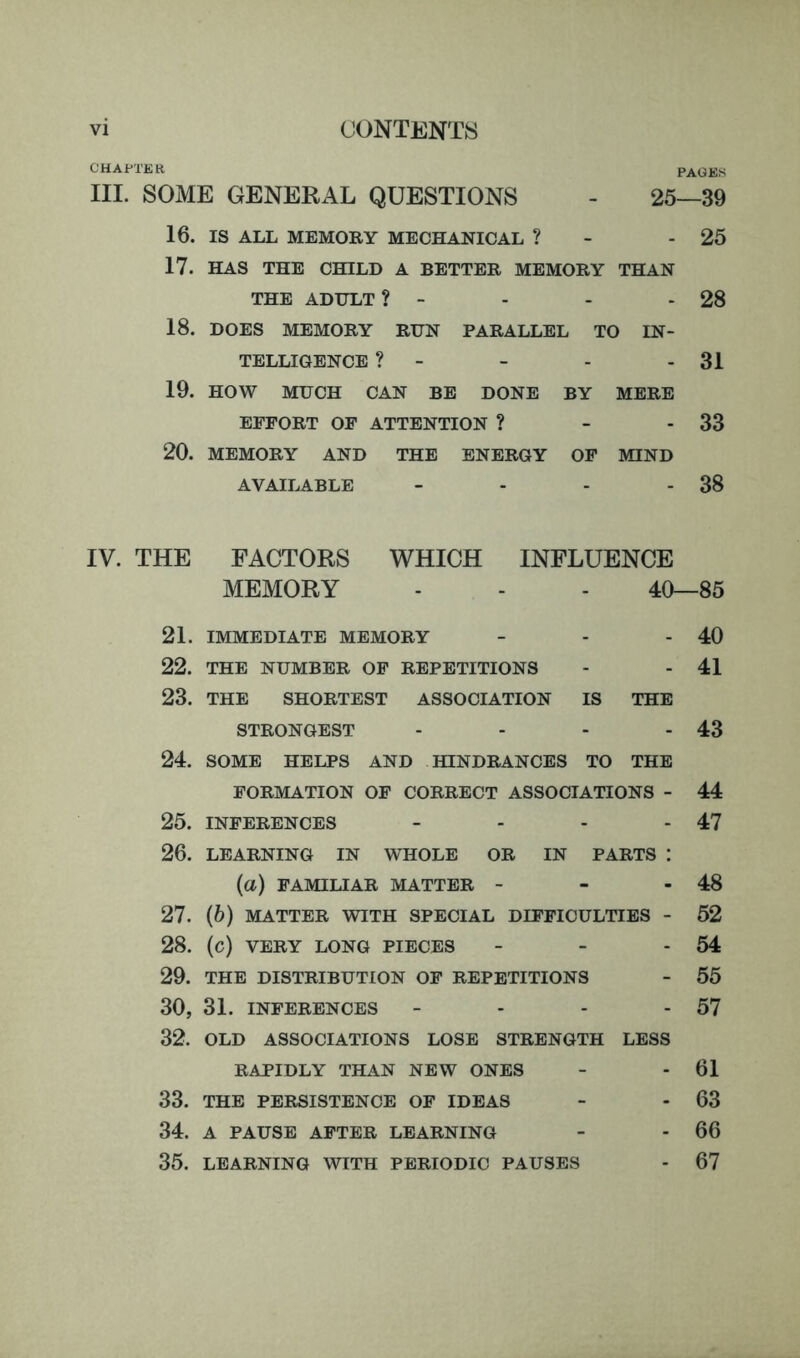 CHAPTER PAGEfS III. SOME GENERAL QUESTIONS - 25—39 16. IS ALL MEMORY MECHANICAL ? - - 25 17. HAS THE CHILD A BETTER MEMORY THAN THE ADULT ? - - - - 28 18. DOES MEMORY RUN PARALLEL TO IN- TELLIGENCE ? - - - - 31 19. HOW MUCH CAN BE DONE BY MERE EFFORT OF ATTENTION ? - - 33 20. MEMORY AND THE ENERGY OF MIND AVAILABLE - - - - 38 IV. THE 21. 22. 23. 24. 25. 26. 27. 28. 29. 30, 32. 33. 34. 35. FACTORS WHICH INFLUENCE MEMORY - - - 40—85 IMMEDIATE MEMORY - - - 40 THE NUMBER OF REPETITIONS - - 41 THE SHORTEST ASSOCIATION IS THE STRONGEST - - - - 43 SOME HELPS AND HINDRANCES TO THE FORMATION OF CORRECT ASSOCIATIONS - 44 INFERENCES - - - - 47 LEARNING IN WHOLE OR IN PARTS : (a) FAMILIAR IVIATTER - - - 48 (6) MATTER WITH SPECIAL DIFFICULTIES - 52 (c) VERY LONG PIECES - - - 54 THE DISTRIBUTION OF REPETITIONS - 55 31. INFERENCES - - - - 57 OLD ASSOCIATIONS LOSE STRENGTH LESS RAPIDLY THAN NEW ONES - - 61 THE PERSISTENCE OF IDEAS - - 63 A PAUSE AFTER LEARNING - - 66 LEARNING WITH PERIODIC PAUSES - 67