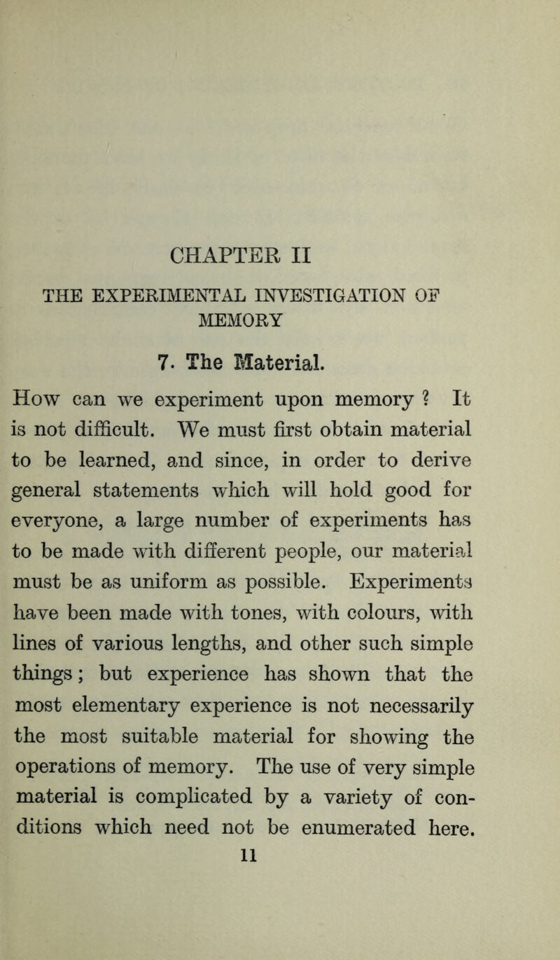 THE EXPERIMENTAL INVESTIGATION OF MEMORY 7. The Material. How can we experiment upon memory ? It is not difficult. We must first obtain material to be learned, and since, in order to derive general statements which will hold good for everyone, a large number of experiments has to be made with different people, our material must be as uniform as possible. Experiments have been made with tones, with colours, with lines of various lengths, and other such simple things; but experience has shown that the most elementary experience is not necessarily the most suitable material for showing the operations of memory. The use of very simple material is compHcated by a variety of con- ditions which need not be enumerated here. 11