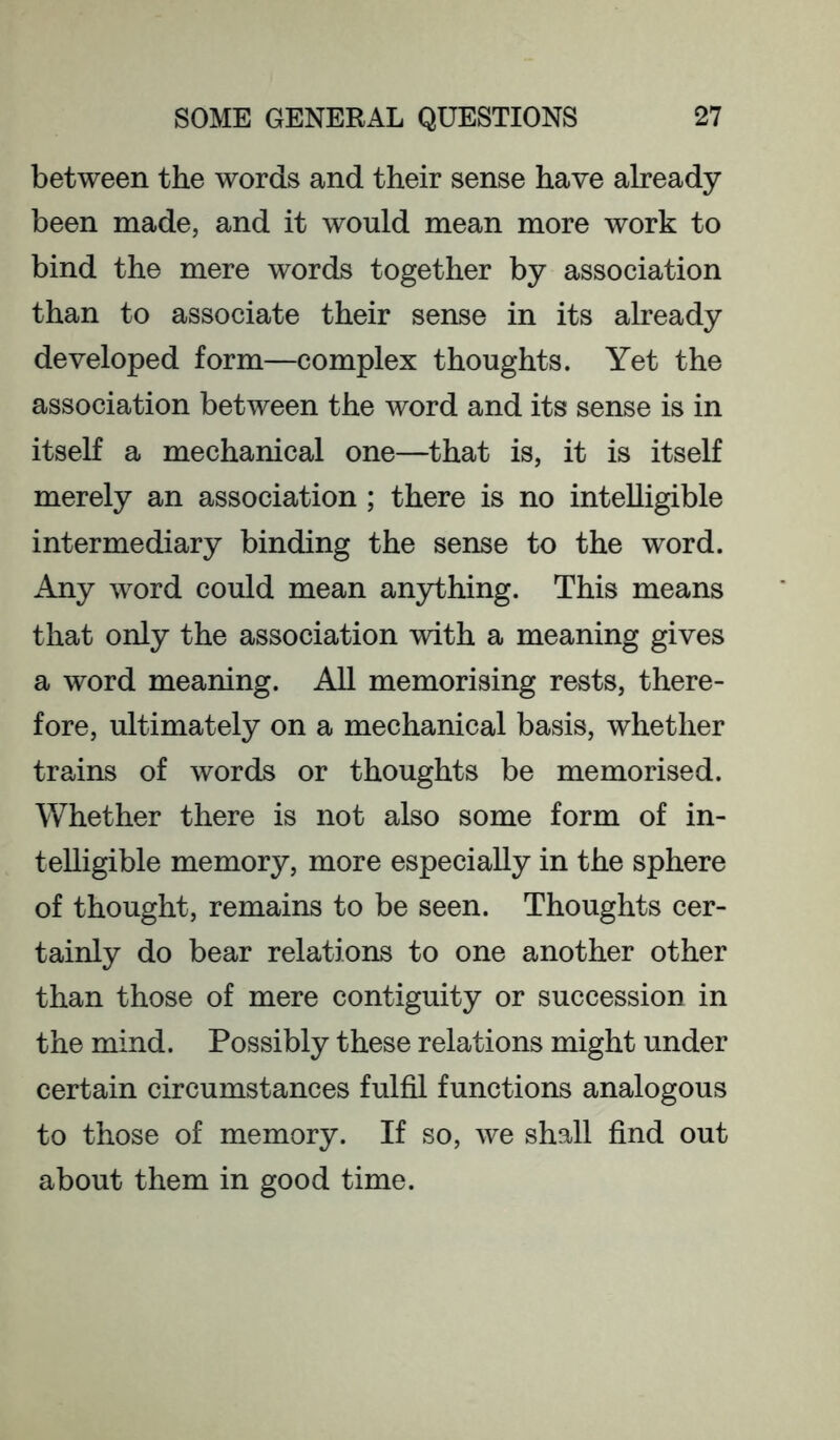 between the words and their sense have already been made, and it would mean more work to bind the mere words together by association than to associate their sense in its already developed form—complex thoughts. Yet the association between the word and its sense is in itself a mechanical one—that is, it is itself merely an association ; there is no intelligible intermediary binding the sense to the word. Any word could mean an3dhing. This means that only the association with a meaning gives a word meaning. All memorising rests, there- fore, ultimately on a mechanical basis, whether trains of words or thoughts be memorised. Whether there is not also some form of in- telligible memory, more especially in the sphere of thought, remains to be seen. Thoughts cer- tainly do bear relations to one another other than those of mere contiguity or succession in the mind. Possibly these relations might under certain circumstances fulfil functions analogous to those of memory. If so, we shall find out about them in good time.