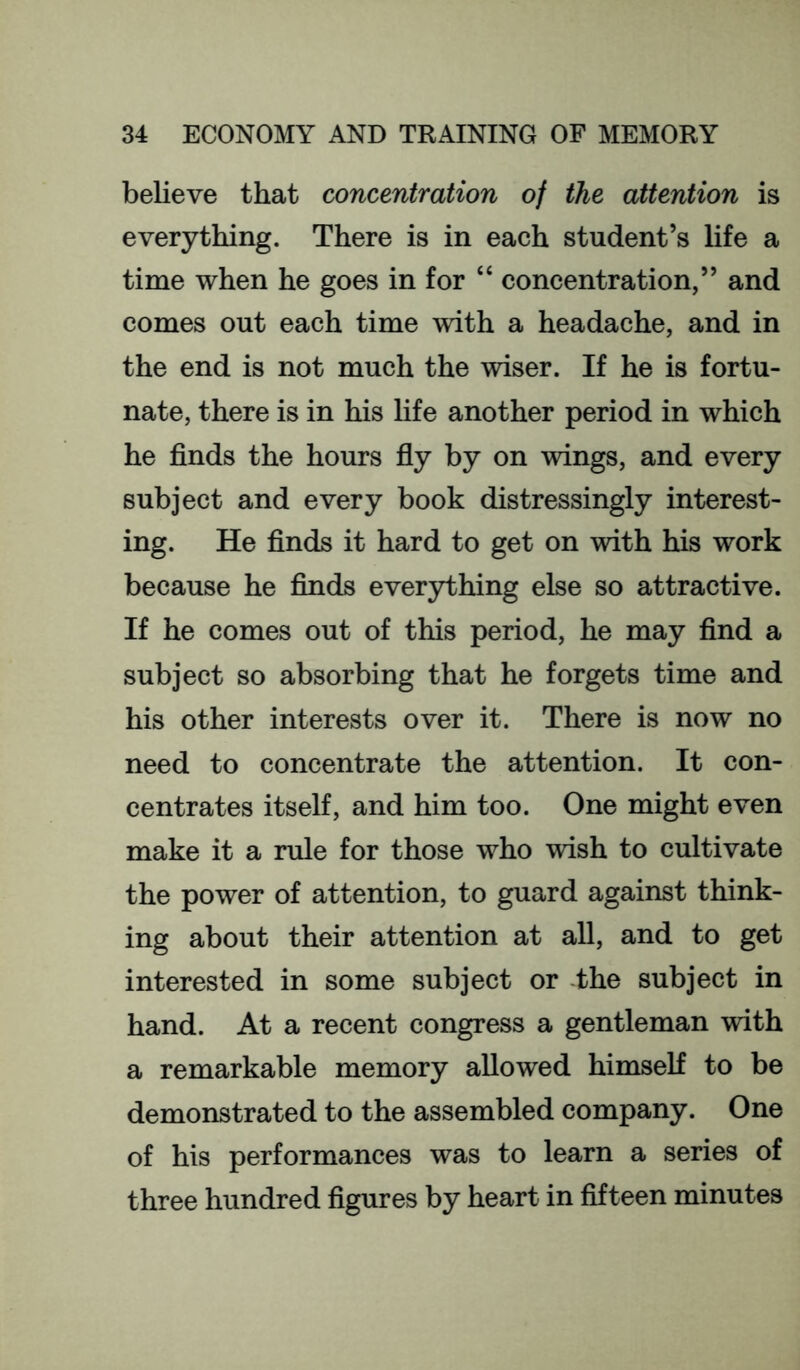 believe that concentration of the attention is everything. There is in each student’s life a time when he goes in for “ concentration,” and comes out each time with a headache, and in the end is not much the wiser. If he is fortu- nate, there is in his life another period in which he finds the hours fly by on wings, and every subject and every book distressingly interest- ing. He finds it hard to get on with his work because he finds everything else so attractive. If he comes out of this period, he may find a subject so absorbing that he forgets time and his other interests over it. There is now no need to concentrate the attention. It con- centrates itself, and him too. One might even make it a rule for those who wish to cultivate the power of attention, to guard against think- ing about their attention at all, and to get interested in some subject or the subject in hand. At a recent congress a gentleman with a remarkable memory allowed himseK to be demonstrated to the assembled company. One of his performances was to learn a series of three hundred figures by heart in fifteen minutes