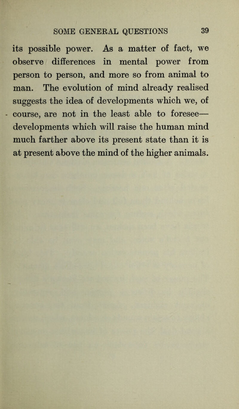 its possible power. As a matter of fact, we observe differences in mental power from person to person, and more so from animal to man. The evolution of mind already realised suggests the idea of developments which we, of - course, are not in the least able to foresee— developments which will raise the human mind much farther above its present state than it is at present above the mind of the higher animals.