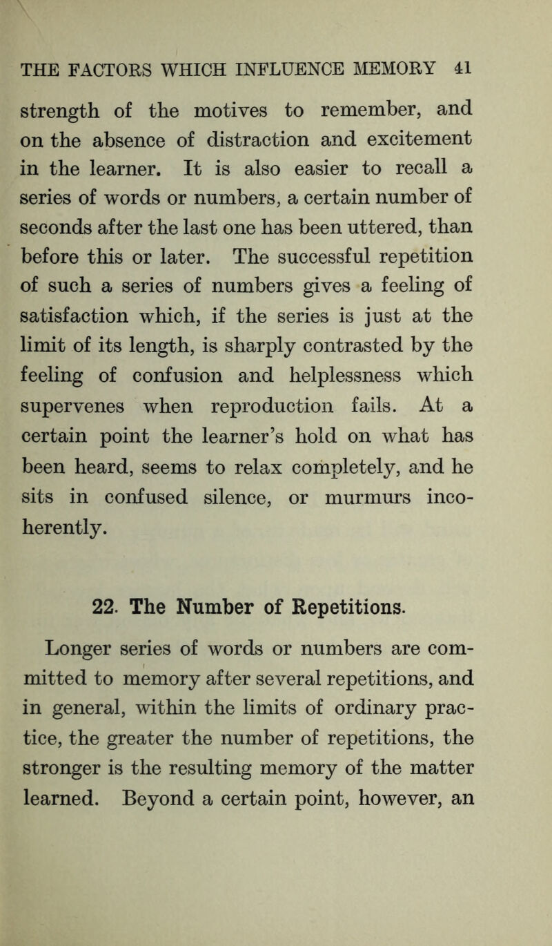 strength of the motives to remember, and on the absence of distraction and excitement in the learner. It is also easier to recall a series of words or numbers, a certain number of seconds after the last one has been uttered, than before this or later. The successful repetition of such a series of numbers gives a feeling of satisfaction which, if the series is just at the limit of its length, is sharply contrasted by the feeling of confusion and helplessness which supervenes when reproduction fails. At a certain point the learner’s hold on what has been heard, seems to relax completely, and he sits in confused silence, or murmurs inco- herently. 22. The Number of Repetitions. Longer series of words or numbers are com- mitted to memory after several repetitions, and in general, within the limits of ordinary prac- tice, the greater the number of repetitions, the stronger is the resulting memory of the matter learned. Beyond a certain point, however, an