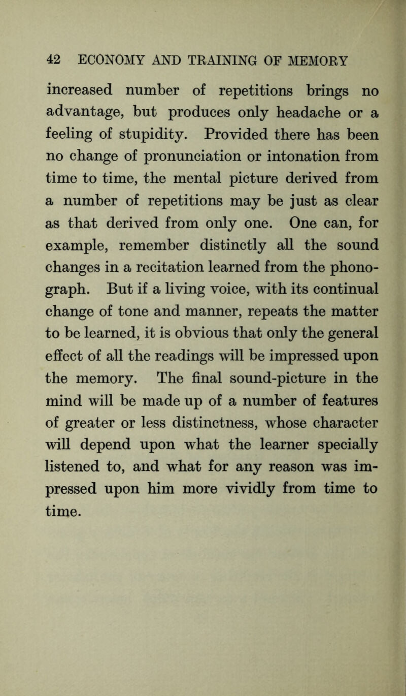 increased number of repetitions brings no advantage, but produces only headache or a feeling of stupidity. Provided there has been no change of pronunciation or intonation from time to time, the mental picture derived from a number of repetitions may be just as clear as that derived from only one. One can, for example, remember distinctly all the sound changes in a recitation learned from the phono- graph. But if a living voice, with its continual change of tone and manner, repeats the matter to be learned, it is obvious that only the general effect of all the readings will be impressed upon the memory. The final sound-picture in the mind will be made up of a number of features of greater or less distinctness, whose character mil depend upon what the learner specially listened to, and what for any reason was im- pressed upon him more vividly from time to time.
