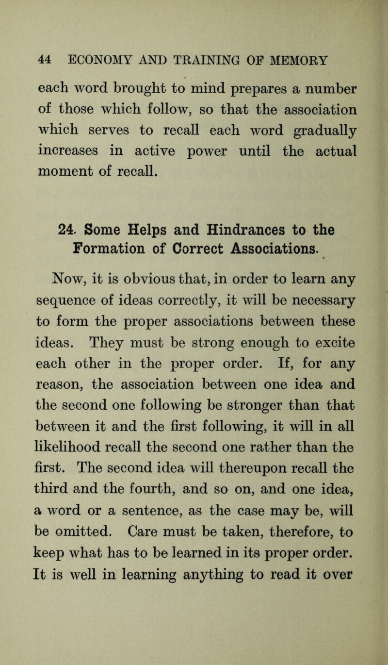 each word brought to mind prepares a number of those which follow, so that the association which serves to recall each word gradually increases in active power until the actual moment of recall. 24. Some Helps and Hindrances to the Formation of Correct Associations. Now, it is obvious that, in order to learn any sequence of ideas correctly, it will be necessary to form the proper associations between these ideas. They must be strong enough to excite each other in the proper order. If, for any reason, the association between one idea and the second one following be stronger than that between it and the first following, it will in all likelihood recall the second one rather than the first. The second idea will thereupon recall the third and the fourth, and so on, and one idea, a word or a sentence, as the case may be, will be omitted. Care must be taken, therefore, to keep what has to be learned in its proper order. It is well in learning anything to read it over