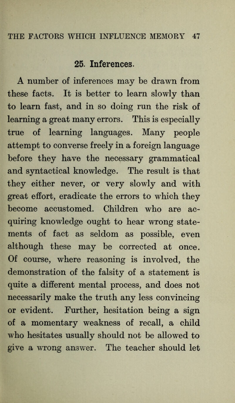 25. Inferences. A number of inferences may be drawn from these facts. It is better to learn slowly than to learn fast, and in so doing run the risk of learning a great many errors. This is especially true of learning languages. Many people attempt to converse freely in a foreign language before they have the necessary grammatical and syntactical knowledge. The result is that they either never, or very slowly and with great effort, eradicate the errors to which they become accustomed. Children who are ac- quiring knowledge ought to hear wrong state- ments of fact as seldom as possible, even although these may be corrected at once. Of course, where reasoning is involved, the demonstration of the falsity of a statement is quite a different mental process, and does not necessarily make the truth any less convincing or evident. Further, hesitation being a sign of a momentary weakness of recall, a child who hesitates usually should not be allowed to give a vTong ansv/er. The teacher should let