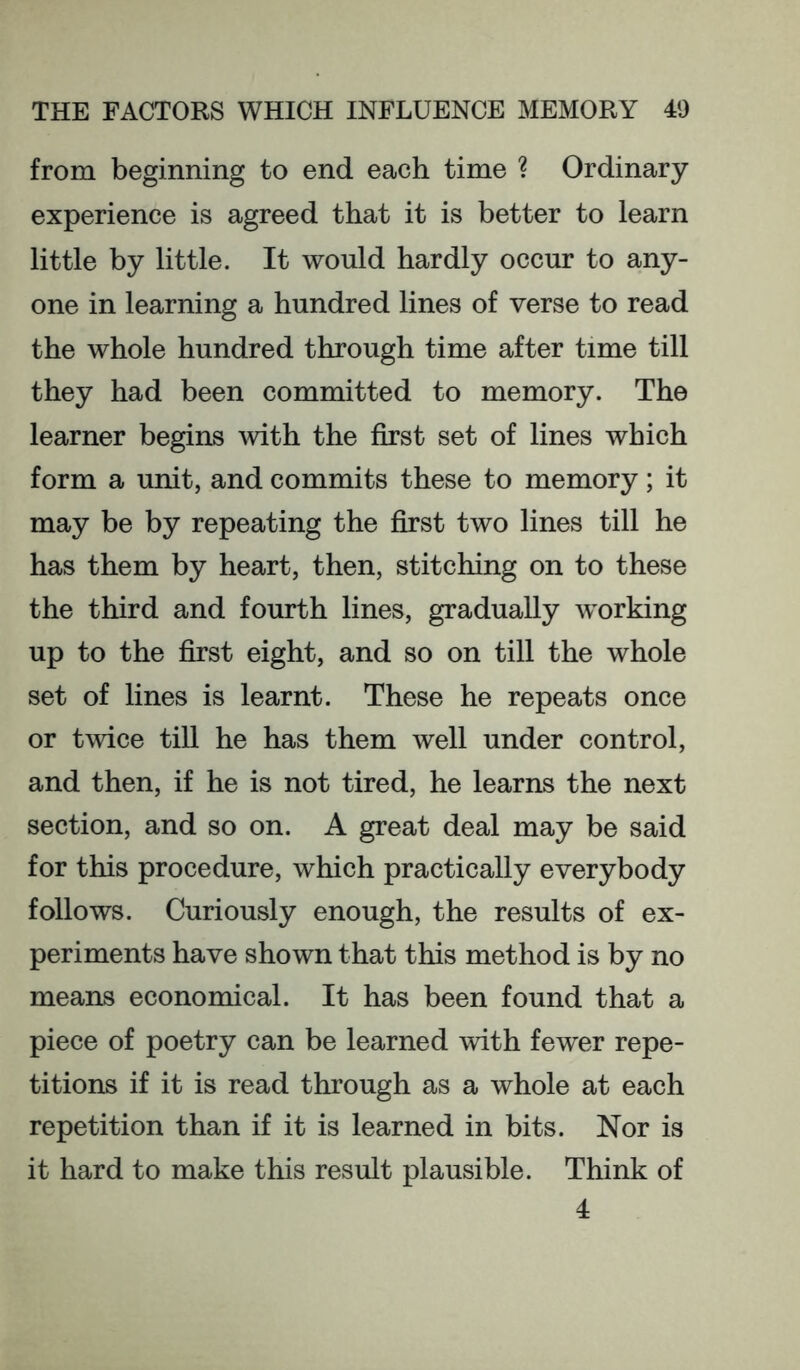from beginning to end each time ? Ordinary experience is agreed that it is better to learn little by little. It would hardly occur to any- one in learning a hundred lines of verse to read the whole hundred through time after time till they had been committed to memory. The learner begins Avith the first set of lines which form a unit, and commits these to memory; it may be by repeating the first two lines till he has them by heart, then, stitching on to these the third and fourth lines, gradually working up to the first eight, and so on till the whole set of lines is learnt. These he repeats once or twice till he has them well under control, and then, if he is not tired, he learns the next section, and so on. A great deal may be said for this procedure, which practically everybody follows. Curiously enough, the results of ex- periments have shown that this method is by no means economical. It has been found that a piece of poetry can be learned with fewer repe- titions if it is read through as a whole at each repetition than if it is learned in bits. Nor is it hard to make this result plausible. Think of 4
