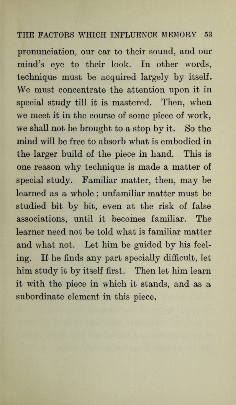 pronunciation, our ear to their sound, and our mind’s eye to their look. In other words, technique must be acquired largely by itself. We must concentrate the attention upon it in special study till it is mastered. Then, when we meet it in the course of some piece of work, we shall not be brought to a stop by it. So the mind will be free to absorb what is embodied in the larger build of the piece in hand. This is one reason why technique is made a matter of special study. Familiar matter, then, may be learned as a whole ; unfamiliar matter must be studied bit by bit, even at the risk of false associations, until it becomes familiar. The learner need not be told what is familiar matter and what not. Let him be guided by his feel- ing. If he finds any part specially difficult, let him study it by itself first. Then let him learn it with the piece in which it stands, and as a subordinate element in this piece.